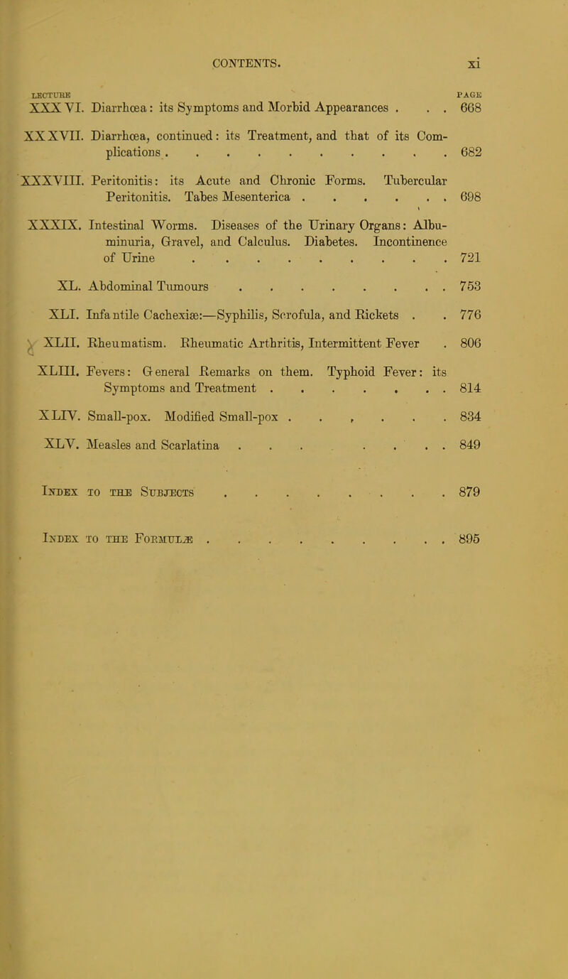 lecture page XXX VI. Diarrhoea: its Symptoms and Morhid Appearances . . . 668 XX XVII. Diarrhoea, continued: its Treatment, and that of its Com- plications 682 XXXVIII. Peritonitis: its Acute and Chronic Forms. Tubercular Peritonitis. Tabes Mesenterica 698 « XXXIX. Intestinal Worms. Diseases of the Urinary Organs: Albu- minuria, Gravel, and Calculus. Diabetes. Incontinence of Urine 721 XL. Abdominal Tumours 763 XLI. Infantile Cachexise:—Syphilis, Scrofula, and Pickets . . 776 ^ XLII. Rheumatism. Rheumatic Arthritis, Intermittent Fever . 806 XLIIl. Fevers: General Remarks on them. Typhoid Fever: its Symptoms and Treatment ....... 814 XLIV. SmaU-pox. Modified Small-pox ...... 834 XLV. Measles and Scarlatina . . . . ... 849 Index to the Subjects 879 Index to the Foehhl^ 895