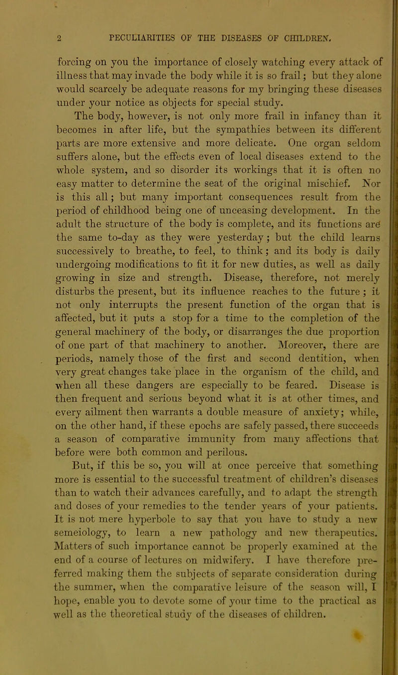 forcing on you the importance of closely watching every attack of illness that may invade the body while it is so frail; but they alone would scarcely be adequate reasons for my bringing these diseases under your notice as objects for special study. The body, however, is not only more frail in infancy than it becomes in after life, but the sympathies between its different parts are more extensive and more delicate. One organ seldom suffers alone, but the effects even of local diseases extend to the whole system, and so disorder its workings that it is often no easy matter to determine the seat of the original mischief. Nor is this all; but many important consequences result from the period of childhood being one of unceasing development. In the adult the structure of the body is complete, and its functions ar6 the same to-day as they were yesterday; but the child learns successively to breathe, to feel, to think; and its body is daily undergoing modifications to fit it for new duties, as well as daily growing in size and strength. Disease, therefore, not merely disturbs the present, but its infiuence reaches to the future; it not only interrupts the present function of the organ that is affected, but it puts a stop for a time to the completion of the general machinery of the body, or disarranges the due j)roportion of one part of that machinery to another. Moreover, there are periods, namely those of the first and second dentition, when very great changes take place in the organism of the child, and when all these dangers are especially to be feared. Disease is then frequent and serious beyond what it is at other times, and every ailment then warrants a double measure of anxiety; while, on the other hand, if these epochs are safely passed, there succeeds a season of comparative immunity from many affections that j before were both common and perilous. But, if this be so, you will at once perceive that something more is essential to the successful treatment of children’s diseases than to watch their advances carefully, and to adapt the strength and doses of your remedies to the tender years of your patients. It is not mere hyperbole to say that you have to study a new semeiology, to learn a new pathology and new therapeutics. Matters of such importance cannot be properly examined at the end of a course of lectures on midwifery. I have therefore pre- ferred making them the subjects of separate consideration during the summer, when the comparative leisure of the season will, I hope, enable you to devote some of your time to the practical as well as the theoretical study of the diseases of children.