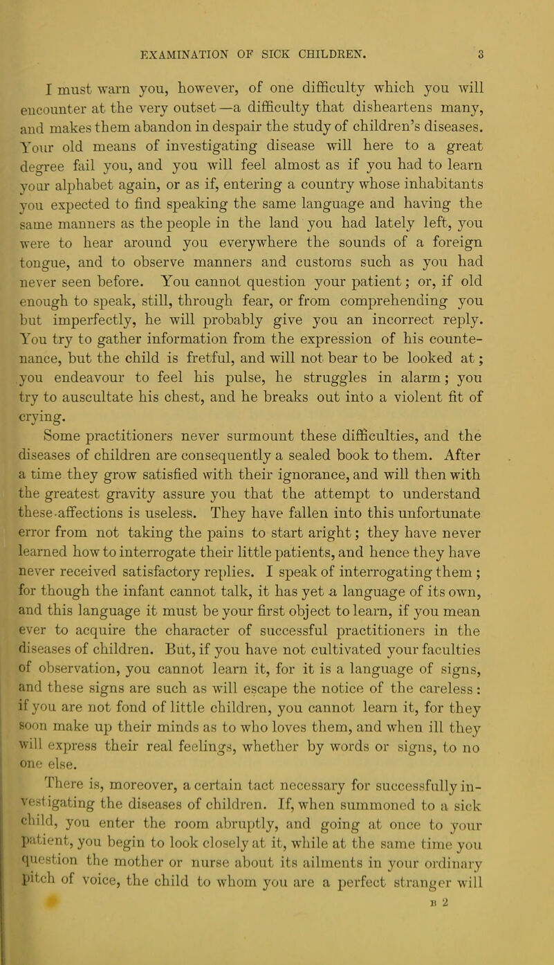 I must warn you, however, of one difficulty which you will encounter at the very outset —a difficulty that disheartens many, and makes them abandon in despair the study of children’s diseases. Your old means of investigating disease will here to a great degree fail you, and you will feel almost as if you had to learn vonr alphabet again, or as if, entering a country whose inhabitants you expected to find speaking the same language and having the same manners as the people in the land you had lately left, you were to hear around you everywhere the sounds of a foreign tongue, and to observe manners and customs such as you had never seen before. You cannot question your patient; or, if old enough to speak, still, through fear, or from comprehending you but imperfectly, he will probably give you an incorrect rej)ly. You try to gather information from the expression of his counte- nance, but the child is fretful, and will not bear to be looked at; you endeavour to feel his pulse, he struggles in alarm; you try to auscultate his chest, and he breaks out into a violent fit of crying. Some practitioners never surmount these difficulties, and the diseases of children are consequently a sealed book to them. After a time they grow satisfied with their ignorance, and will then with the greatest gravity assure you that the attempt to understand these.affections is useless. They have fallen into this unfortunate error from not taking the pains to start aright; they have never learned how to interrogate their little patients, and hence they have never received satisfactory replies. I speak of interrogating them ; for though the infant cannot talk, it has yet a language of its own, and this language it must be your first object to learn, if you mean ever to acquire the character of successful practitioners in the diseases of children. But, if you have not cultivated your faculties of observation, you cannot learn it, for it is a language of signs, and these signs are such as wdll escape the notice of the careless: if you are not fond of little children, you cannot learn it, for they soon make up their minds as to who loves them, and when ill they will express their real feelings, whether by words or signs, to no one else. There is, moreover, a certain tact necessary for successfully in- vestigating the diseases of children. If, when summoned to a sick child, you enter the room abruptly, and going at once to your Ijutient, you begin to look closely at it, while at the same time you question the mother or nurse about its ailments in your ordinary pitch of voice, the child to whom you are a perfect stranger will