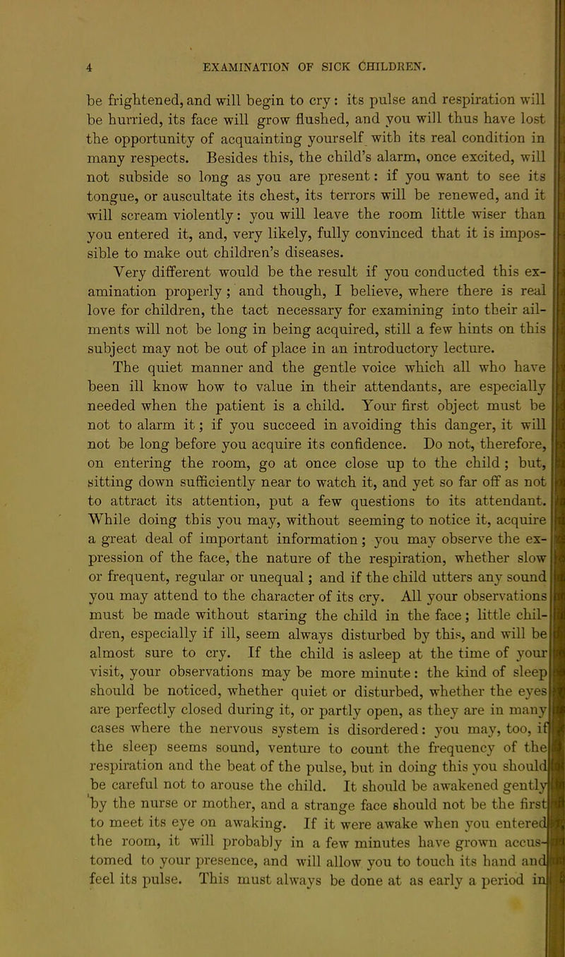 be frightened, and will begin to cry; its pulse and respiration will be hurried, its face will grow flushed, and you will thus have lost the opportunity of acquainting yourself with its real condition in many respects. Besides this, the child’s alarm, once excited, will not subside so long as you are present: if you want to see its tongue, or auscultate its chest, its terrors will be renewed, and it will scream violently: you will leave the room little wiser than you entered it, and, very likely, fully convinced that it is impos- sible to make out children’s diseases. Very different would be the result if you conducted this ex- amination properly; and though, I believe, where there is real love for children, the tact necessary for examining into their ail- ments will not be long in being acquired, still a few hints on this subject may not be out of place in an introductory lecture. The quiet manner and the gentle voice which all who have been ill know how to value in their attendants, are especially needed when the patient is a child. Your first object must be not to alarm it; if you succeed in avoiding this danger, it will not be long before you acquire its confidence. Do not, therefore, on entering the room, go at once close up to the child; but, sitting down sufficiently near to watch it, and yet so far off as not to attract its attention, put a few questions to its attendant. While doing this you may, without seeming to notice it, acquire a great deal of important information; you may observe the ex- pression of the face, the nature of the respiration, whether slow or frequent, regular or unequal; and if the child utters any sound you may attend to the character of its cry. All your observations must be made without staring the child in the face; little chil- dren, especially if ill, seem always disturbed by this, and will be almost sure to cry. If the child is asleep at the time of your visit, your observations may be more minute: the kind of sleep should be noticed, whether quiet or disturbed, whether the eyes are perfectly closed during it, or partly open, as they are in many cases where the nervous system is disordered: you may, too, i the sleep seems sound, ventm*e to count the frequency of the respiration and the beat of the pulse, but in doing this you shoul be careful not to arouse the child. It should be awakened genti by the nurse or mother, and a strange face should not be the firs to meet its eye on awaking. If it were awake when you entere the room, it will probably in a few minutes have grown accus tomed to your presence, and will allow you to touch its hand an feel its pulse. This must always be done at as early a period i