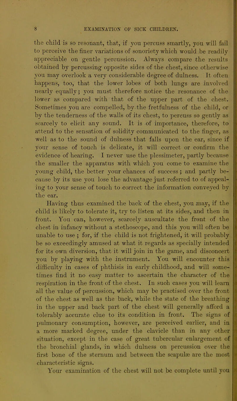 the child is so resonant, that, if you percuss smartly, you will fail to perceive the finer variations of sonoriety which would be readily appreciable on gentle percussion. Always compare the results obtained by percussing opposite sides of the chest, since otherwise you may overlook a very considerable degree of dulness. It often happens, too, that the lower lobes of both lungs are involved nearly equally; you must therefore notice the resonance of the lower as compared with that of the upper part of the chest. Sometimes you are compelled, by the fretfulness of the child, or by the tenderness of the walls of its chest, to percuss so gently as scarcely to elicit any sound. It is of importance, therefore, to attend to the sensation of solidity communicated to the finger, as well as to the sound of dulness that falls upon the ear, since if your sense of touch is delicate, it will correct or confirm the evidence of hearing. I never use the plessimeter, partly because the smaller the apparatus with which you come to examine the young child, the better your chances of success; and partly be- cause by its use you lose the advantage just referred to of appeal- ing to your sense of touch to correct the information conveyed by the ear. Having thus examined the back of the chest, you may, if the child is likely to tolerate it, try to listen at its sides, and then in front. You can, however, scarcely auscultate the front of the chest in infancy without a stethoscope, and this you will often be unable to use ; for, if the child is not frightened, it will probably be so exceedingly amused at what it regards as specially intended for its own diversion, that it will join in the game, and disconcert you by playing with the instrument. You will encounter this difficulty in cases of phthisis in early childhood, and will some- times find it no easy matter to ascertain the character of the respiration in the front of the chest. In such cases you will learn all the value of percussion, which may be practised over the front of the chest as well as the back, while the state of the breathing in the upper and back part of the chest will generally afford a tolerably accurate clue to its condition in front. The signs of pulmonary consumption, however, are perceived earlier, and in a more marked degree, under the clavicle than in any other situation, except in the case of great tubercular enlargement of the bronchial glands, in which dulness on percussion over the first bone of the sternum and between the scapulae are the most characteristic signs. Your examination of the chest will not be complete until you