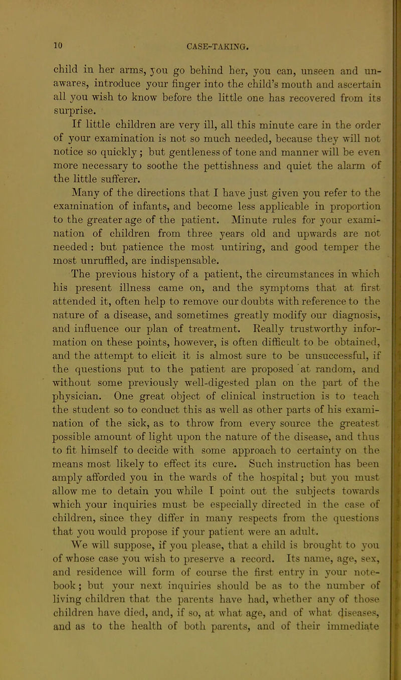 child in her arms, you go behind her, you can, unseen and un- awares, introduce your finger into the child’s mouth and ascertain all you wish to know before the little one has recovered from its surprise. If little children are very ill, all this minute care in the order of your examination is not so much needed, because they will not notice so quickly; but gentleness of tone and manner will be even more necessary to soothe the pettishness and quiet the alarm of the little suiferer. Many of the directions that I have just given you refer to the examination of infants, and become less applicable in proportion to the greater age of the patient. Minute rules for your exami- nation of children from three years old and upwards are not needed : but patience the most untiring, and good temper the most unruffled, are indispensable. The previous history of a patient, the circumstances in which his present illness came on, and the symptoms that at first attended it, often help to remove our doubts with reference to the nature of a disease, and sometimes greatly modify om* diagnosis, and influence our plan of treatment. Really trustworthy infor- mation on these points, however, is often difficult to be obtained, and the attempt to elicit it is almost sure to be unsuccessful, if the questions put to the patient are proposed at random, and without some previously well-digested plan on the part of the physician. One great object of clinical instruction is to teach the student so to conduct this as well as other parts of his exami- nation of the sick, as to throw from every source the greatest possible amount of light upon the nature of the disease, and thus to fit himself to decide with some approach to certainty on the means most likely to effect its cure. Such instruction has been amply afforded you in the wards of the hospital; but you must allow me to detain you while I point out the subjects towards which your inquiries must be especially directed in the case of children, since they differ in many respects from the questions that you would propose if your patient were an adult. We will suppose, if you please, that a child is brought to you of whose case you wish to preserve a record. Its name, age, sex, and residence will form of course the first entry in your note- book ; but your next inquiries should be as to the number of living children that the parents have had, whether any of those children have died, and, if so, at what age, and of what diseases, and as to the health of both parents, and of their immediate