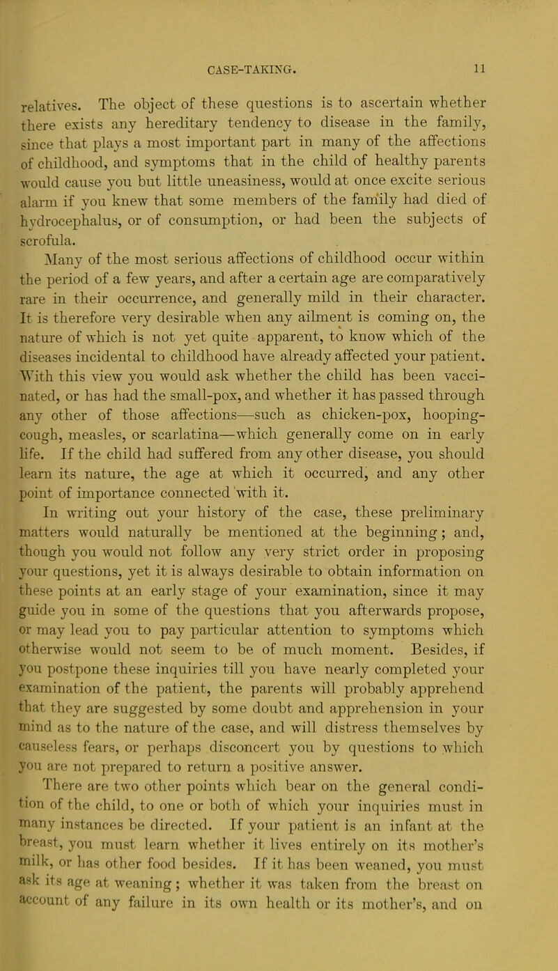 relatives. The object of these questions is to ascertain whether there exists any hereditary tendency to disease in the family, since that plays a most important j)art in many of the affections of childhood, and symptoms that in the child of healthy parents would cause you but little uneasiness, would at once excite serious alarm if you knew that some members of the family had died of hydrocephalus, or of consumption, or had been the subjects of scrofula. Many of the most serious affections of childhood occur within the period of a few years, and after a certain age are comparatively rare in their occurrence, and generally mild in their character. It is therefore very desirable when any ailment is coming on, the nature of which is not yet quite apparent, to know which of the diseases incidental to childhood have already affected your patient. With this view you would ask whether the child has been vacci- nated, or has had the small-pox, and whether it has passed through any other of those affections—such as chicken-pox, hooping- cough, measles, or scarlatina—which generally come on in early life. If the child had suffered from any other disease, you should learn its nature, the age at which it occurred, and any other point of importance connected 'with it. In writing out your history of the case, these preliminary matters would naturally be mentioned at the beginning; and, though you would not follow any very strict order in proposing your questions, yet it is always desirable to obtain information on these points at an early stage of your examination, since it may guide you in some of the questions that you afterwards propose, or may lead you to pay particular attention to symptoms which otherwise would not seem to be of much moment. Besides, if you postpone these inquiries till you have nearly completed your examination of the patient, the parents will probably apprehend that they are suggested by some doubt and apprehension in your mind as to the nature of the case, and will distress themselves by causeless fears, or perhaps disconcert you by questions to which you are not prepared to return a positive answer. There are two other points which bear on the general condi- tion of the child, to one or both of which your inquiries must in many instances be directed. If your patient is an infant at the breast, you must learn whether it lives entirely on its mother’s milk, or has other food besides. If it has been weaned, you must ask its age at weaning ; whether it was taken from the breast on account of any failure in its own health or its mother’s, and on