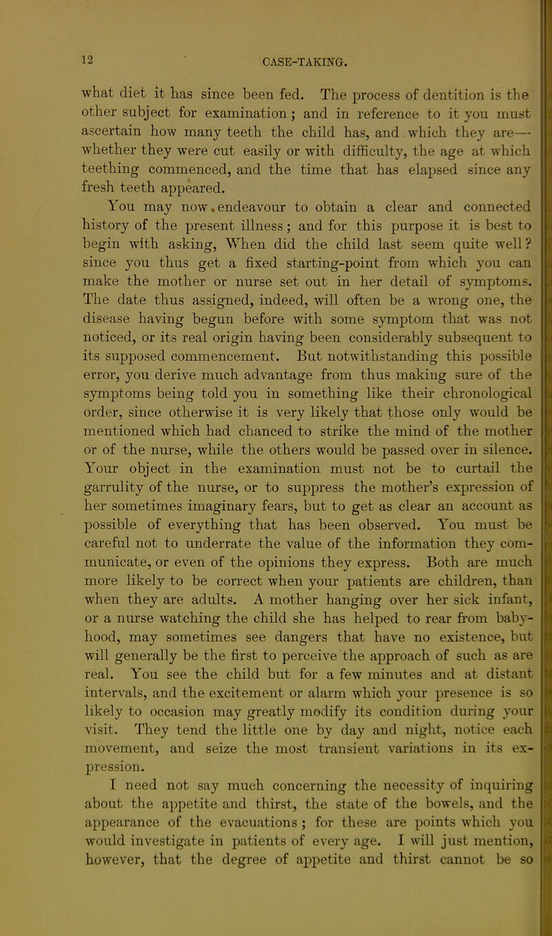 what diet it has since been fed. The process of dentition is the other subject for examination; and in reference to it you must ascertain how many teeth the child has, and which they are— whether they were cut easily or with difficulty, the age at which teething commenced, and the time that has elapsed since any fresh teeth appeared. You may now, endeavour to obtain a clear and connected history of the present illness; and for this purpose it is best to begin with asking. When did the child last seem quite well? since you thus get a fixed starting-point from which you can make the mother or nurse set out in her detail of symptoms. The date thus assigned, indeed, will often be a wrong one, the disease having begun before with some symptom that was not noticed, or its real origin having been considerably subsequent to its supposed commencement. But notwithstanding this possible error, you derive much advantage from thus making sure of the symptoms being told you in something like their chronological order, since otherwise it is very likely that those only would be mentioned which had chanced to strike the mind of the mother or of the nurse, while the others would be passed over in silence. Your object in the examination must not be to curtail the garrulity of the nurse, or to suppress the mother’s expression of her sometimes imaginary fears, but to get as clear an account as possible of everything that has been observed. You must be careful not to underrate the value of the information they com- municate, or even of the opinions they express. Both are much more likely to be correct when your patients are children, than when they are adults. A mother hanging over her sick infant, or a nurse watching the child she has helped to rear from baby- hood, may sometimes see dangers that have no existence, but will generally be the first to perceive the approach of such as are real. You see the child but for a few minutes and at distant intervals, and the excitement or alarm which your presence is so likely to occasion may greatly modify its condition during your visit. They tend the little one by day and night, notice each movement, and seize the most transient variations in its ex- pression. I need not say much concerning the necessity of inquiring about the appetite and thirst, the state of the bowels, and the appearance of the evacuations ; for these are points which you would investigate in patients of every age. I will just mention, however, that the degree of ax)i)etite and thirst cannot be so