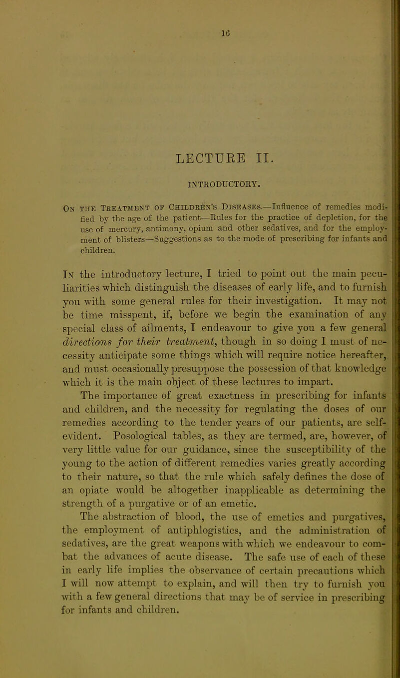 INTRODUCTORY. On the Treatment op Children’s Diseases.—Influence of remedies modi- fied by the age of the patient—Rules for the practice of depletion, for the use of mercury, antimony, opium and other sedatives, and for the employ- ment of blisters—Suggestions as to the mode of prescribing for infants and children. In the introductory lecture, I tried to point out the main pecu- liarities which distinguish the diseases of early life, and to furnish you with some general rules for their investigation. It may not be time misspent, if, before we begin the examination of any sjiecial class of ailments, I endeavour to give you a few general directions for their treatment^ though in so doing I must of ne- cessity anticipate some things which will require notice hereafter, and must occasionally presuppose the possession of that knowledge which it is the main object of these lectures to impart. The importance of great exactness in prescribing for infants and children, and the necessity for regulating the doses of our remedies according to the tender years of our patients, are self- evident. Posological tables, as they are termed, are, however, of very little value for our guidance, since the susceptibility of the young to the action of different remedies varies greatly according to their nature, so that the rule which safely defines the dose of an opiate would be altogether inapplicable as determining the strength of a purgative or of an emetic. The abstraction of blood, the use of emetics and purgatives, the employment of antiphlogistics, and the administration of sedatives, are the great weapons with which we endeavour to com- bat the advances of acute disease. The safe use of each of these in early life implies the observance of certain precautions wliich I will now attempt to explain, and will then try to furnish you wdth a few general directions that may be of service in prescribing for infants and children.