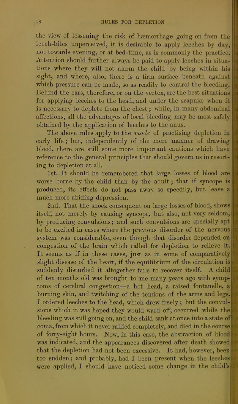 the view of lessening the risk of haemorrhage going on from the leech-bites unperceived, it is desirable to apply leeches by day, not towards evening, or at bed-time, as is commonly the practice. Attention should further always be paid to apply leeches in situa- tions where they will not alarm the child by being within his sight, and where, also, there is a firm surface beneath against which pressure can be made, so as readily to control the bleeding. Behind the ears, therefore, or on the vertex, are the best situations for applying leeches to the head, and under the scapulae when it is necessary to deplete from the chest; while, in many abdominal affections, all the advantages of local bleeding may be most safely obtained by the application of leeches to the anus. The above rules apply to the mode of practising depletion in early life; but, independently of the mere manner of drawing blood, there are still some more important cautions which have reference to the general principles that should govern us in resort- ing to depletion at all. 1st. It should be remembered that large losses of blood are worse borne by the child than by the adult; that if syncope is produced, its effects do not pass away so speedily, but leave a much more abiding depression. 2nd. That the shock consequent on large losses of blood, shows itself, not merely by causing syncope, but also, not very seldom, by producing convulsions; and such convulsions are specially apt to be excited in cases where the previous disorder of the nervous system was considerable, even though that disorder depended on congestion of the brain which called for depletion to relieve it. It seems as if in these cases, just as in some of comparatively slight disease of the heart, if the equilibrium of the circulation is suddenly disturbed it altogether fails to recover itself. A child of ten months old was brought to me many years ago with symp- toms of cerebral congestion—a hot head, a raised fontanelle, a burning skin, and twitching of the tendons of the arms and legs. I ordered leeches to the head, which drew freely; but the convul- sions which it was hoped they would ward off, occurred while the bleeding was still going on, and the child sank at once into a state o coma, from which it never rallied completely, and died in the course of forty-eight hours. Now, in this case, the abstraction of blood was indicated, and the appearances discovered after death showed that the depletion had not been excessive. It had, however, been too sudden; and probably, had I been present when the leeches were applied, I should have noticed some change in the child’s