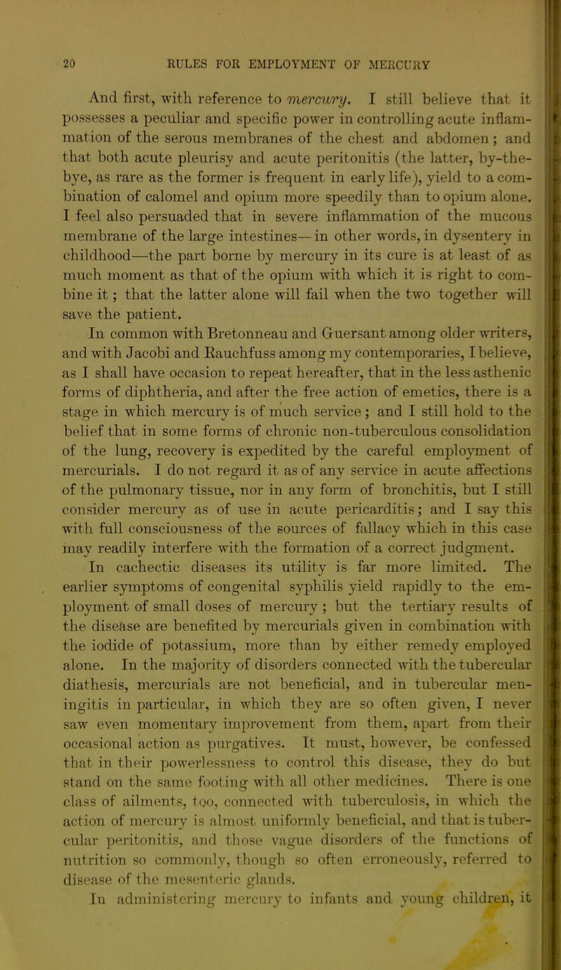 And first, with reference to mercury. I still believe that it possesses a peculiar and specific power in controlling acute inflam- mation of the serous membranes of the chest and abdomen ; and that both acute pleurisy and acute peritonitis (the latter, by-the- bye, as rare as the former is frequent in early life), yield to a com- bination of calomel and opium more speedily than to opium alone. I feel also persuaded that in severe inflammation of the mucous membrane of the large intestines— in other words, in dysentery in childhood—the part borne by mercury in its cure is at least of as much moment as that of the opium with which it is right to com- bine it; that the latter alone will fail when the two together will save the patient. In common with Bretonneau and Guersant among older writers, and with Jacobi and Kauchfuss among my contemporaries, I believe, as I shall have occasion to repeat hereafter, that in the less asthenic forms of diphtheria, and after the free action of emetics, there is a stage in which mercury is of much service; and I still hold to the belief that in some forms of chronic non-tuberculous consolidation of the lung, recovery is expedited by the careful employment of mercurials. I do not regard it as of any service in acute aflfections of the pulmonary tissue, nor in any form of bronchitis, but I still consider mercury as of use in acute pericarditis; and I say this with full consciousness of the sources of fallacy which in this case may readily interfere with the formation of a correct judgment. In cachectic diseases its utility is far more limited. The earlier symptoms of congenital syphilis yield rapidly to the em- ployment of small doses of mercury ; but the tertiary results of the disease are benefited by mercurials given in combination with the iodide of potassium, more than by either remedy employed alone. In the majority of disorders connected with the tubercular diathesis, mercurials are not beneficial, and in tubercular men- ingitis in particular, in which they are so often given, I never saw even momentary improvement from them, apart from their occasional action as purgatives. It must, however, be confessed that in their powerlessness to control this disease, they do but stand on the same footing with all other medicines. There is one class of ailments, too, connected with tuberculosis, in which the action of mercury is almost uniformly beneficial, and that is tuber- cular peritonitis, and those vague disorders of the functions of nutrition so commonly, though so often erroneously, referred to disease of the mesenteric glands. In administering mercury to infants and young children, it