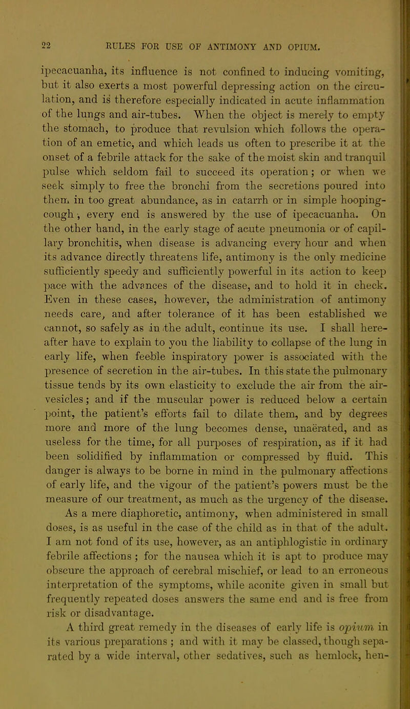 ipecacuanha, its influence is not conflned to inducing vomiting, but it also exerts a most powerful depressing action on the circu- lation, and is therefore especially indicated in acute inflammation of the lungs and air-tubes. When the object is merely to empty the stomach, to produce that revulsion which follows the opera- tion of an emetic, and which leads us often to prescribe it at the onset of a febrile attack for the sake of the moist skin and tranquil pulse which seldom fail to succeed its operation; or when we seek simply to free the bronchi from the secretions poured into them in too great abundance, as in catarrh or in simple hooping- cough ■, every end is answered by the use of ipecacuanha. On the other hand, in the early stage of acute pneumonia or of capil- lary bronchitis, when disease is advancing every hour and when its advance directly threatens life, antimony is the only medicine sufficiently speedy and sufficiently powerful in its action to keep ]jace with the advances of the disease, and to hold it in check. Even in these cases, however, tlie administration -of antimony needs care, and after tolerance of it has been established we cannot, so safely as in .the adult, continue its use. I shall here- after have to explain to you the liability to collapse of the lung in early life, when feeble inspu’atory power is associated with the presence of secretion in the air-tubes. In this state the pulmonary tissue tends by its own elasticity to exclude the air from the air- vesicles ; and if the muscular power is reduced below a certain point, the patient’s efforts fail to dilate them, and by degrees more and more of the lung becomes dense, unaerated, and as useless for the time, for all purposes of respiration, as if it had been solidified by inflammation or compressed by fluid. This danger is always to be borne in mind in the pulmonary affections of early life, and the vigour of the patient’s powers must be the measure of our treatment, as much as the urgency of the disease. As a mere diaphoretic, antimony, when administered in small doses, is as useful in the case of the child as in that of the adult. I am not fond of its use, however, as an antiphlogistic in ordinary febrile affections ; for the nausea which it is apt to produce may obscure the approach of cerebral mischief, or lead to an erroneous interpretation of the symptoms, while aconite given in small but frequently repeated doses answers the same end and is free from risk or disadvantage. A third great remedy in the diseases of early life is oioinm in its various preparations ; and with it may be classed, though sepa- rated by a wide interval, other sedatives, such as hemlock, hen-