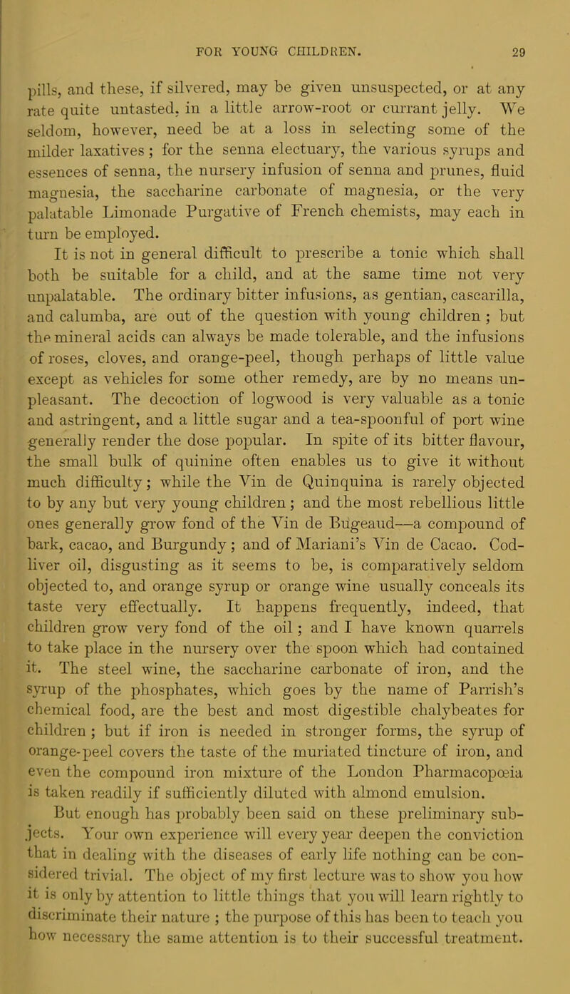 pills, and these, if silvered, may be given unsuspected, or at any rate quite uutasted, in a little arrow-root or currant jelly. We seldom, however, need be at a loss in selecting some of the milder laxatives ; for the senna electuarjq the various syrups and essences of senna, the nursery infusion of senna and prunes, fluid magnesia, the saccharine carbonate of magnesia, or the very palatable Limonade Purgative of French chemists, may each in turn be employed. It is not in general difficult to prescribe a tonic which shall both be suitable for a child, and at the same time not very unpalatable. The ordinary bitter infusions, as gentian, cascarilla, and calumba, are out of the question with young children ; but the mineral acids can always be made tolerable, and the infusions of roses, cloves, and orange-peel, though perhaps of little value except as vehicles for some other remedy, are by no means un- pleasant. The decoction of logwood is very valuable as a tonic and astringent, and a little sugar and a tea-spoonful of port wine generally render the dose popular. In spite of its bitter flavour, the small bulk of quinine often enables us to give it without much difficulty; while the Vin de Quinquina is rarely objected to by any but very young children; and the most rebellious little ones generally grow fond of the Vin de Biigeaud—a compound of bark, cacao, and Burgundy; and of Mariani’s Vin de Cacao. Cod- liver oil, disgusting as it seems to be, is comparatively seldom objected to, and orange syrup or orange wine usually conceals its taste very effectually. It happens frequently, indeed, that children grow very fond of the oil; and I have known quarrels to take place in the nursery over the spoon which had contained it. The steel wine, the saccharine carbonate of iron, and the syrup of the phosphates, which goes by the name of Parrish’s chemical food, are the best and most digestible chalybeates for children ; but if iron is needed in stronger forms, the syrup of orange-peel covers the taste of the muriated tincture of iron, and even the compound iron mixture of the London Pharmacopoeia is taken readily if sufficiently diluted with almond emulsion. But enough has 2)robably been said on these preliminary sub- jects. Your own experience will every year deepen the conviction that in dealing with the diseases of early life nothing can be con- sidered trivial. The object of my first lecture was to show you how it is only by attention to little things that you will learn rightly to discriminate their nature ; the purpose of this has been to teach you how necessary the same attention is to their successful treatment.