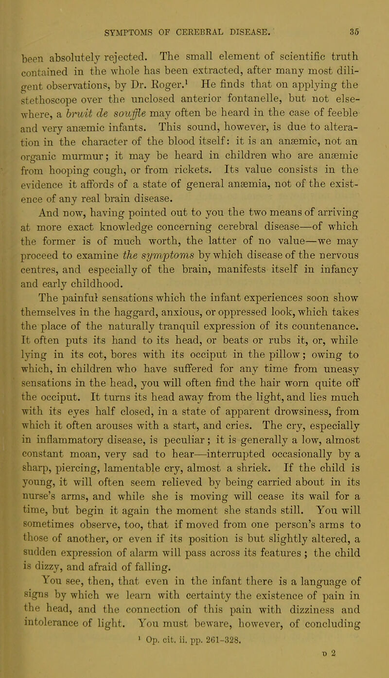 been absolutely rejected. The small element of scientific truth contained in the whole has been extracted, after many most dili- freut observations, by Dr. Koger.‘ He finds that on applying the stethoscope over the unclosed anterior fontanelle, but not else- where, a bruit de souffle may often be heard in the case of feeble and very anaemic infants. This sound, however, is due to altera- tion in the character of the blood itself: it is an anaemic, not an organic murmur; it may be heard in children who are anaemic from hooping cough, or from rickets. Its value consists in the evidence it affords of a state of general anaemia, not of the exist- ence of any real brain disease. And now, having pointed out to you the two means of arriving at more exact knowledge concerning cerebral disease—of which the former is of much worth, the latter of no value—we may proceed to examine the symptoms by which disease of the nervous centres, and especially of the brain, manifests itself in infancy and early childhood. The painful sensations which the infant experiences soon show themselves in the haggard, anxious, or oppressed look, which takes the place of the naturally tranquil expression of its countenance. It often puts its hand to its head, or beats or rubs it, or, while lying in its cot, bores with its occiput in the pillow; owing to which, in children who have suffered for any time from uneasy sensations in the head, you will often find the hair worn quite off the occiput. It turns its head away from the light, and lies much with its eyes half closed, in a state of apparent drowsiness, from which it often arouses with a start, and cries. The cry, especially in inflammatory disease, is peculiar; it is generally a low, almost constant moan, very sad to hear—interrupted occasionally by a sharp, piercing, lamentable cry, almost a shriek. If the child is young, it will often seem relieved by being carried about in its nurse’s arms, and while she is moving will cease its wail for a time, but begin it again the moment she stands still. You will sometimes observe, too, that if moved from one person’s arms to those of another, or even if its position is but slightly altered, a sudden expression of alarm will pass across its features ; the child is dizzy, and afraid of falling. You see, then, that even in the infant there is a language of signs by which we learn with certainty the existence of pain in the head, and the connection of this pain with dizziness and intolerance of light. You must beware, however, of concluding Op. cit. ii, pp. 2G1-328. 1