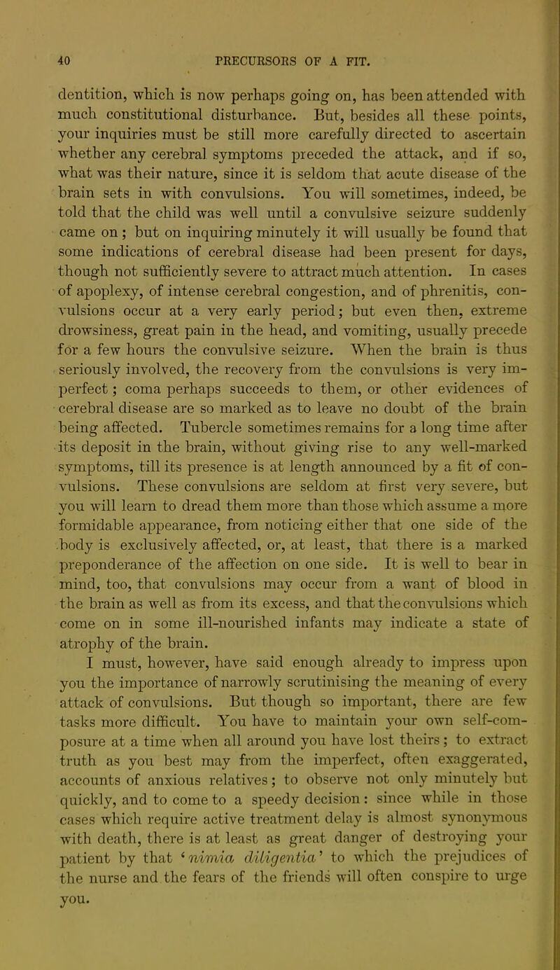 dentition, which is now perhaps going on, has been attended with much constitutional disturbance. But, besides all these points, your inquiries must be still more carefully directed to ascertain whether any cerebral symptoms preceded the attack, and if so, what was their nature, since it is seldom that acute disease of the brain sets in with convulsions. You will sometimes, indeed, be told that the child was well until a convulsive seizure suddenly came on ; but on inquiring minutely it will usually be found that some indications of cerebral disease had been present for days, though not sufficiently severe to attract much attention. In cases of apoplexy, of intense cerebral congestion, and of phrenitis, con- vulsions occur at a very early period; but even then, extreme drowsiness, great pain in the head, and vomiting, usually precede for a few hours the convulsive seizure. When the brain is thus seriously involved, the recovery from the convulsions is very im- perfect ; coma perhaps succeeds to them, or other evidences of cerebral disease are so marked as to leave no doubt of the brain being affected. Tubercle sometimes remains for a long time after its deposit in the brain, without giving rise to any well-marked symptoms, till its presence is at length announced by a fit of con- vulsions. These convulsions are seldom at first very severe, but you will learn to dread them more than those which assume a more formidable appearance, from noticing either that one side of the -body is exclusively affected, or, at least, that there is a marked preponderance of the affection on one side. It is well to bear in mind, too, that convulsions may occur from a want of blood in the brain as well as from its excess, and that the con\nilsions which come on in some ill-nourished infants may indicate a state of atrophy of the brain. I must, however, have said enough already to impress upon you the importance of narrowly scrutinising the meaning of every attack of convulsions. But though so important, there are few tasks more difficult. You have to maintain your own self-com- posure at a time when all around you have lost theirs; to extract truth as you best may from the imperfect, often exaggerated, accounts of anxious relatives; to observe not only minutely but quickly, and to come to a speedy decision: since while in those cases which require active treatment delay is almost synonymous with death, there is at least as great danger of destroying your patient by that ‘ nimia ditigentia’ to which the prejudices of the nurse and the fears of the friends will often conspire to urge you.