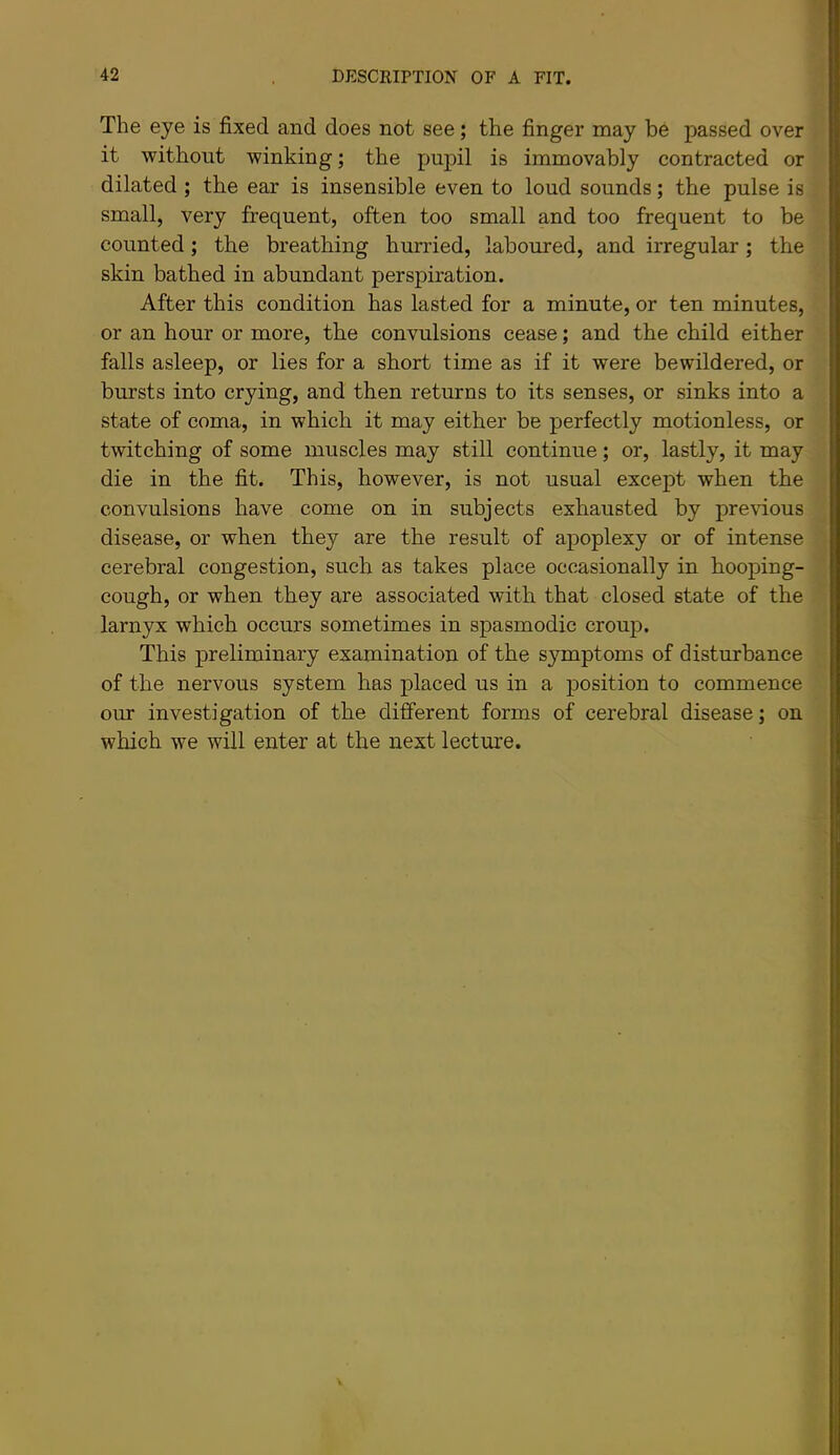 The eye is fixed and does not see; the finger may be passed over it without winking; the pupil is immovably contracted or dilated ; the ear is insensible even to loud sounds; the pulse is small, very frequent, often too small and too frequent to be counted; the breathing hurried, laboured, and irregular; the skin bathed in abundant perspiration. After this condition has lasted for a minute, or ten minutes, or an hour or more, the convulsions cease; and the child either falls asleep, or lies for a short time as if it were bewildered, or bursts into crying, and then returns to its senses, or sinks into a state of coma, in which it may either be perfectly motionless, or twitching of some muscles may still continue; or, lastly, it may die in the fit. This, however, is not usual except when the convulsions have come on in subjects exhausted by previous disease, or when they are the result of apoplexy or of intense cerebral congestion, such as takes place occasionally in hooping- cough, or when they are associated with that closed state of the larnyx which occurs sometimes in spasmodic croup. This preliminary examination of the symptoms of disturbance of the nervous system has placed us in a position to commence our investigation of the different forms of cerebral disease; on which we will enter at the next lecture.