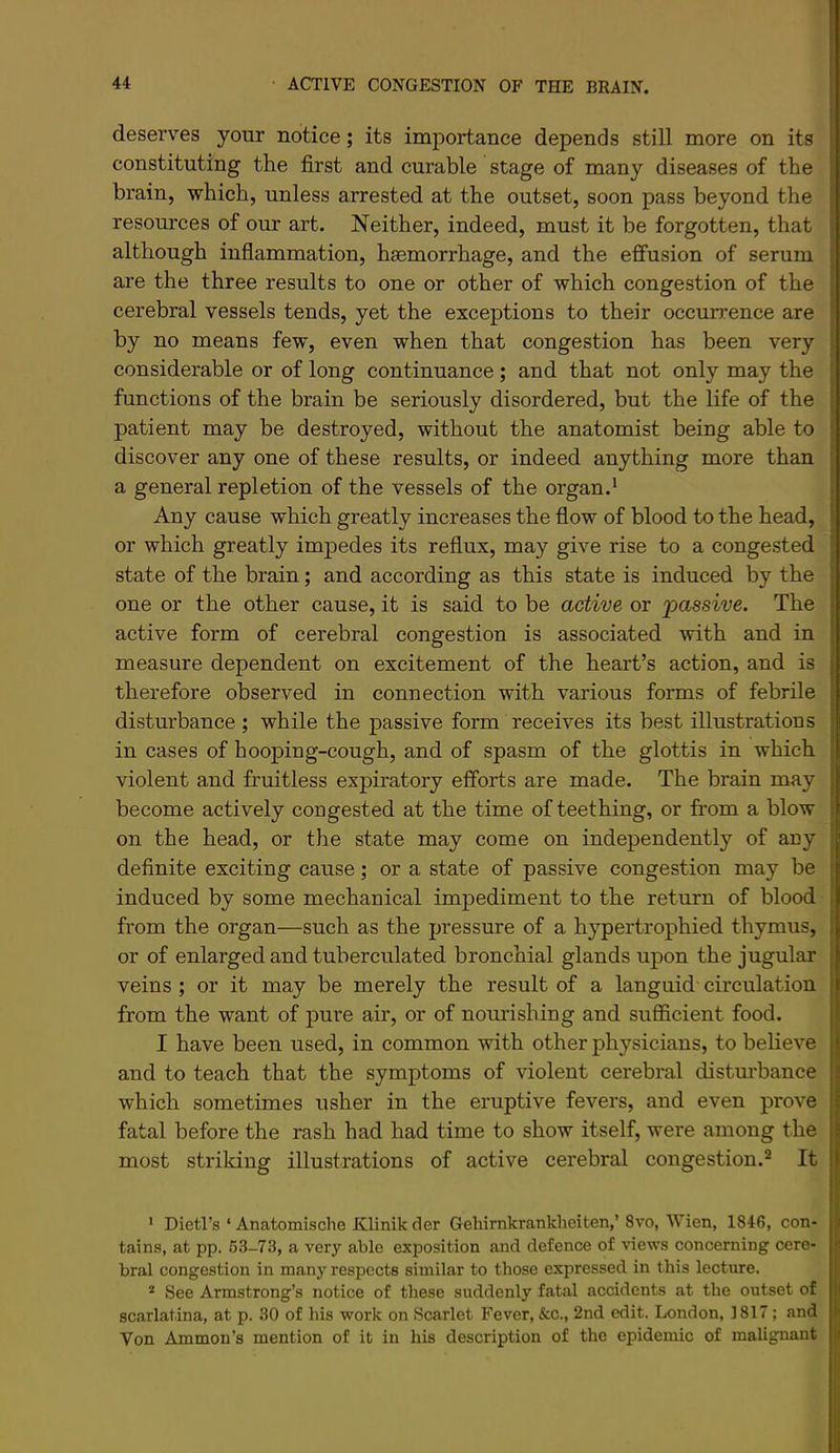 deserves your notice; its importance depends still more on its constituting the first and curable stage of many diseases of the brain, which, unless arrested at the outset, soon pass beyond the resources of our art. Neither, indeed, must it be forgotten, that although inflammation, haemorrhage, and the effusion of serum are the three results to one or other of which congestion of the cerebral vessels tends, yet the exceptions to their occurrence are by no means few, even when that congestion has been very considerable or of long continuance ; and that not only may the functions of the brain be seriously disordered, but the life of the patient may be destroyed, without the anatomist being able to discover any one of these results, or indeed anything more than a general repletion of the vessels of the organ.* Any cause which greatly increases the flow of blood to the head, or which greatly impedes its reflux, may give rise to a congested state of the brain; and according as this state is induced by the one or the other cause, it is said to be active or 'passive. The active form of cerebral congestion is associated with and in measure dependent on excitement of the heart’s action, and is therefore observed in connection with various forms of febrile disturbance ; while the passive form receives its best illustrations in cases of hooping-cough, and of spasm of the glottis in which violent and fruitless expiratory efforts are made. The brain may become actively congested at the time of teething, or from a blow on the head, or the state may come on independently of any definite exciting cause; or a state of passive congestion may be induced by some mechanical impediment to the return of blood from the organ—such as the pressure of a hypertrophied thymus, or of enlarged and tuberculated bronchial glands upon the jugular veins ; or it may be merely the result of a languid circulation from the want of pure air, or of nom’ishing and sufficient food. I have been used, in common with other physicians, to believe and to teach that the symptoms of violent cerebral disturbance which sometimes usher in the eruptive fevers, and even prove fatal before the rash had had time to show itself, were among the most striking illustrations of active cerebral congestion.^ It ' Dietl’s ‘ Anatomische Klinik der Gehirnkrankheiten,’ 8vo, Wien, 1846, con- tains, at pp. 63-73, a very able exposition and defence of views concerning cere- bral congestion in many respects similar to those expressed in this lecture. * See Armstrong’s notice of these suddenly fatal accidents at the outset of scarlatina, at p. 30 of his work on Scarlet Fever, &c., 2nd edit. London, 1817; and Von Ammon’s mention of it in his description of the epidemic of malignant