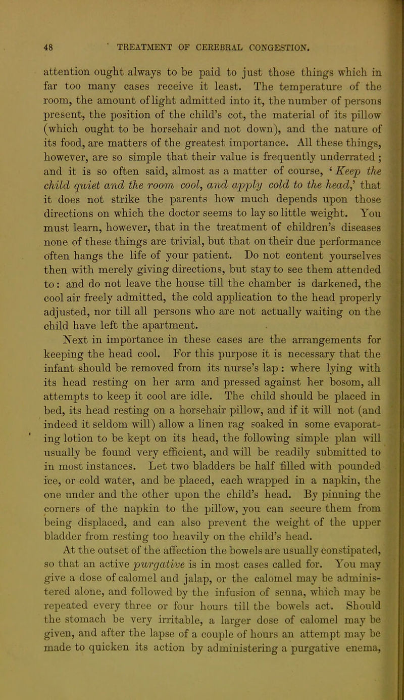 attention ought always to be paid to just those things which in far too many cases receive it least. The temperature of the room, the amount of light admitted into it, the number of persons present, the position of the child’s cot, the material of its pillow (which ought to be horsehair and not down), and the nature of its food, are matters of the greatest importance. All these things, however, are so simple that their value is frequently underrated ; and it is so often said, almost as a matter of course, ‘ Keep the child quiet and the room cool, and apply cold to the head,^ that it does not strike the parents how much depends upon those directions on which the doctor seems to lay so little weight. You must learn, however, that in the treatment of children’s diseases none of these things are trivial, but that on their due performance often hangs the life of your patient. Do not content yourselves then with merely giving directions, but stay to see them attended to: and do not leave the house till the chamber is darkened, the cool air freely admitted, the cold application to the head properly adjusted, nor till all persons who are not actually waiting on the child have left the apartment. Next in importance in these cases are the arrangements for keeping the head cool. For this purpose it is necessary that the infant should be removed from its nurse’s lap : where lying with its head resting on her arm and pressed against her bosom, all attempts to keep it cool are idle. The child should be placed in bed, its head resting on a horsehair pillow, and if it will not (and indeed it seldom will) allow a linen rag soaked in some evaporat- ing lotion to be kept on its head, the following simple plan will usually be found very efficient, and will be readily submitted to in most instances. Let two bladders be half filled with pounded ice, or cold water, and be placed, each wrapped in a napkin, the one under and the other upon the child’s head. By pinning the corners of the napkin to the pillow, you can secure them from being displaced, and can also prevent the weight of the upper bladder from resting too heavily on the child’s head. At the outset of the affection the bowels ai’e usually constipated, so that an active purgative is in most cases called for. You may give a dose of calomel and jalap, or the calomel may be adminis- tered alone, and followed by the infusion of senna, which may be repeated every three or four hours till the bowels act. Should the stomach be very irritable, a larger dose of calomel may be given, and after the lapse of a couple of hours an attempt may be made to quicken its action by administering a purgative enema,