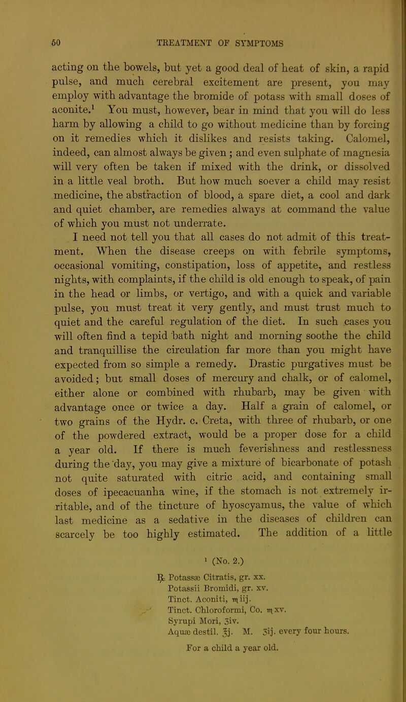 acting on the bowels, but yet a good deal of beat of skin, a rapid pulse, and much cerebral excitement are present, you may employ with advantage the bromide of potass with small doses of aconited You must, however, bear in mind that you will do less barm by allowing a child to go without medicine than by forcing on it remedies which it dislikes and resists taking. Calomel, indeed, can almost always be given; and even sulphate of magnesia will very often be taken if mixed with the drink, or dissolved in a little veal broth. But how much soever a child may resist medicine, the abstraction of blood, a spare diet, a cool and dark and quiet chamber, are remedies always at command the value of which you must not underrate. I need not tell you that all cases do not admit of this treat- ment. When the disease creeps on with febrile symptoms, occasional vomiting, constipation, loss of appetite, and restless nights, with complaints, if the child is old enough to speak, of pain in the head or limbs, or vertigo, and with a quick and variable pulse, you must treat it very gently, and must trust much to quiet and the careful regulation of the diet. In such cases you will often find a tepid bath night and morning soothe the child and tranquillise the circulation far more than you might have expected from so simple a remedy. Drastic purgatives must be avoided; but small doses of mercury and chalk, or of calomel, either alone or combined with rhubarb, may be given with advantage once or twice a day. Half a grain of calomel, or two grains of the Hydr. c. Greta, with three of rhubarb, or one of the powdered extract, would be a proper dose for a child a year old. If there is much feverishness and restlessness during the ’day, you may give a mixture of bicarbonate of potash not quite saturated with citric acid, and containing small doses of ipecacuanha wine, if the stomach is not extremely ir- ritable, and of the tincture of hyoscyamus, the value of which last medicine as a sedative in the diseases of cliildren can scarcely be too highly estimated. The addition of a little > (No. 2.) Potassae Citratis, gr. xx. Potassii Bromidi, gr. xv. Tinct. Aconiti, rniij- ' Tinct. Chloroformi, Co. in xv. Syrupi Mori, 5iv. Aqu£E destil. ^j. M. 5ij- every four hours.