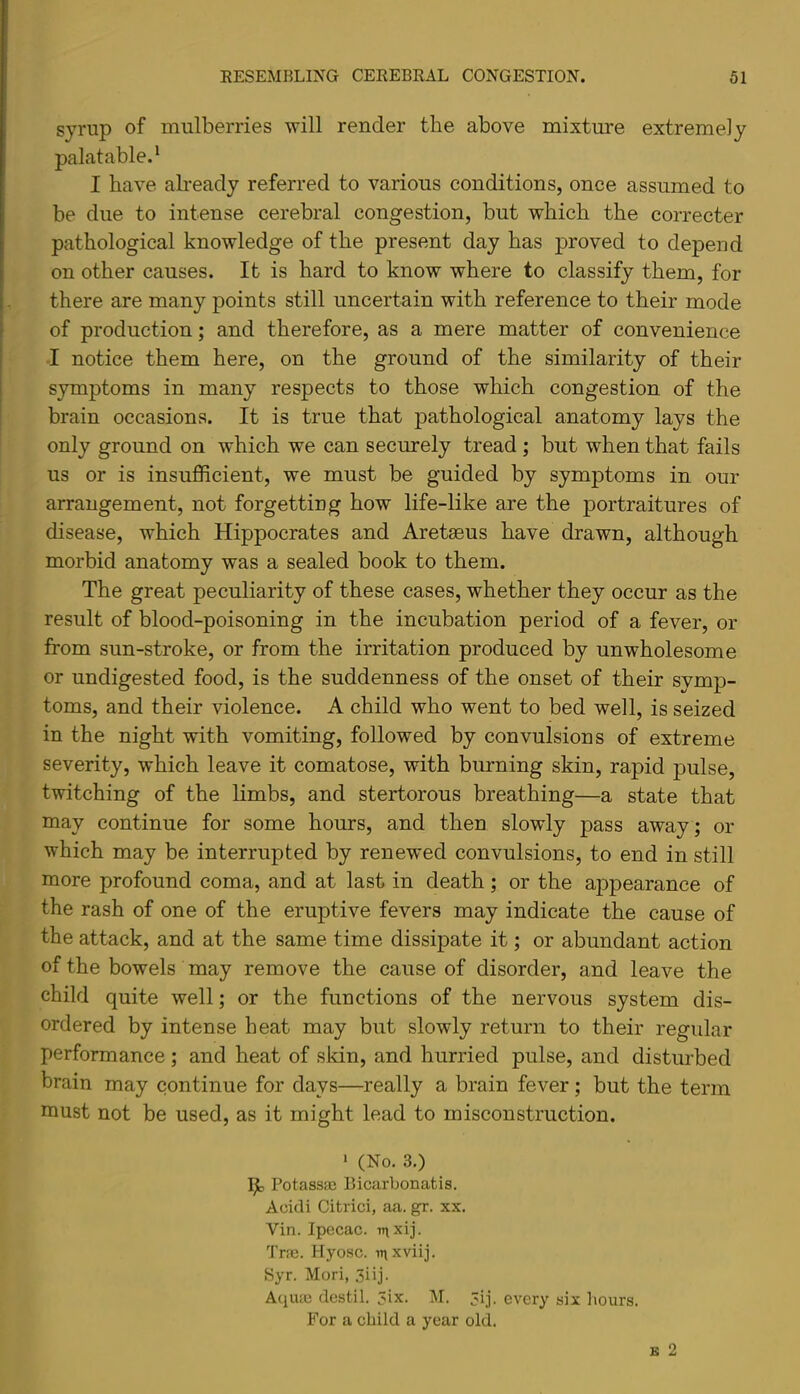 syrup of mulberries will render the above mixture extremely palatable.^ I have already referred to various conditions, once assumed to be due to intense cerebral congestion, but which the correcter pathological knowledge of the present day has proved to depend on other causes. It is hard to know where to classify them, for there are many points still uncertain with reference to their mode of production; and therefore, as a mere matter of convenience I notice them here, on the ground of the similarity of their symptoms in many respects to those which congestion of the brain occasions. It is true that pathological anatomy lays the only ground on which we can securely tread ; but when that fails us or is insufficient, we must be guided by symptoms in our arrangement, not forgetting how life-like are the portraitures of disease, which Hippocrates and Aretaeus have drawn, although morbid anatomy was a sealed book to them. The great peculiarity of these cases, whether they occur as the result of blood-poisoning in the incubation period of a fever, or from sun-stroke, or from the irritation produced by unwholesome or undigested food, is the suddenness of the onset of their symp- toms, and their violence. A child who went to bed well, is seized in the night with vomiting, followed by convulsions of extreme severity, which leave it comatose, with burning skin, rapid pulse, twitching of the limbs, and stertorous breathing—a state that may continue for some hours, and then slowly pass away ; or which may be interrupted by renewed convulsions, to end in still more profound coma, and at last in death; or the appearance of the rash of one of the eruptive fevers may indicate the cause of the attack, and at the same time dissipate it; or abundant action of the bowels may remove the cause of disorder, and leave the child quite well; or the functions of the nervous system dis- ordered by intense heat may but slowly return to their regular performance; and heat of skin, and hurried pulse, and disturbed brain may continue for days—really a brain fever; but the term must not be used, as it might lead to misconstruction. * (No. 3.) Potassaj Bicarbonatis. Acidi Citrici, aa. gr. xx. Vin. Ipecac, -mxij. Tra3. Hyosc. inxviij. Syr. Mori, .iiij. Aqute destil. 3ix. M. 3ij. every six hours. For a child a year old. B 2