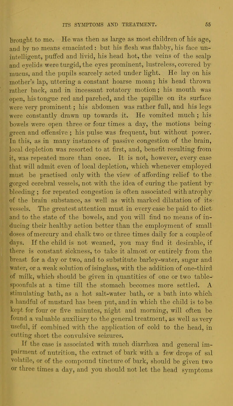 brought to me. He -was then as large as most children of his age, and by no means emaciated : but his flesh was flabby, his face un- intelligent, puffed and livid, his head hot, the veins of the seal]! and eyelids were turgid, the eyes prominent, lustreless, covered by mucus, and the pupils scarcely acted under light. He lay on his mother’s lap, uttering a constant hoarse moan; his head thrown rather back, and in incessant rotatory motion; his mouth was open, his tongue red and parched, and the papillae on its surface were very prominent; his abdomen was rather full, and his legs were constantly drawn up towards it. He vomited much ; his bowels were open three or four times a day, the motions being green and offensive ; his pulse was frequent, but without power. In this, as in many instances of passive congestion of the brain, local depletion was resorted to at first, and, benefit resulting from it, was repeated more than once. It is not, however, every case that will admit even of local depletion, which whenever employed must be practised only with the view of affording relief to the gorged cerebral vessels, not with the idea of curing the patient by bleeding ; for repeated congestion is often associated with atrophy of the brain substance, as well as with marked dilatation of its vessels. The greatest attention must in every case be paid to diet and to the state of the bowels, and you will find no means of in- ducing their healthy action better than the employment of small doses of mercury and chalk two or three times daily for a couple of days. If the child is not weaned,, you may find it desirable, if there is constant sickness, to take it almost or entirely from the breast for a day or two, and to substitute barley-water, sugar and water, or a weak solution of isinglass, with the addition of one-third of milk, which should be given in quantities of one or two table- spoonfuls at a time till the stomach becomes more settled. A stimulating bath, as a hot salt-water bath, or a bath into which a handful of mustard has been put, and in which the child is to be kept for four or five minutes, night and morning, will often be found a valuable auxiliary to the general treatment, as well as very useful, if combined with the application of cold to the head, in cutting short the convulsive seizures. If the case is associated with much diarrhoea and general im- pairment of nutrition, the extract of bark with a few drops of sal volatile, or of the compound tincture of bark, should be given two or three times a day, and you should not let the head symptoms