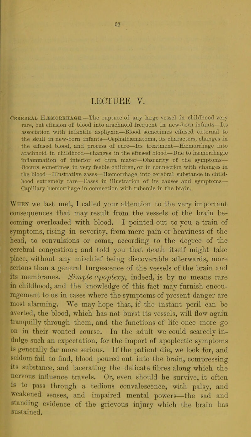 LECTUEE y. Cerebral Hemorrhage.—The rupture of any large vessel in childhood very rare, but effusion of blood into arachnoid frequent in new-born infants—Its association with infantile asphyxia—Blood sometimes effused external to the skull in new-born infants—Cephalhaematoma, its characters, changes in the effused blood, and process of cure—Its treatment—Haemorrhage into arachnoid in childhood—changes in the effused blood—Due to haemorrhagic inflammation of interior of dura mater—^ Obscurity of the symptoms— Occurs sometimes in very feeble children, or in connection with changes in the blood—Illustrative cases—Haemorrhage into cerebral substance in child- hood extremely rare—Cases in illustration of its causes and symptoms— Capillar}^ hemorrhage in connection with tubercle in the brain. When we last met, I called your attention to the very important consequences that may result from the vessels of the brain be- coming overloaded with blood. I pointed out to you a train of symptoms, rising in severity, from mere pain or heaviness of the head, to convulsions or coma, according to the degree of the cerebral congestion; and told you that death itself might take place, without any mischief being discoverable afterwards, more serious than a general tnrgescence of the vessels of the brain and its membranes. Simple apoplexy, indeed, is by no means rare in childhood, and the knowledge of this fact may furnish encou- ragement to us in cases where the symptoms of present danger are most alarming. We may hope that, if the instant peril can be averted, the blood, which has not burst its vessels, will flow again tranquilly through them, and the functions of life once more go on in their wonted course. In the adult we could scarcely in- dulge such an expectation, for the import of apoplectic symptoms is generally far more serious. If the patient die, we look for, and seldom fail to find, blood poured out into the brain, compressing its substance, and lacerating the delicate fibres along which the nervous influence travels. Or, even should he survive, it often IS to pass through a tedious convalescence, with palsy, and weakened senses, and impaired mental powers—the sad and standing evidence of the grievous injury which the brain has sustained.