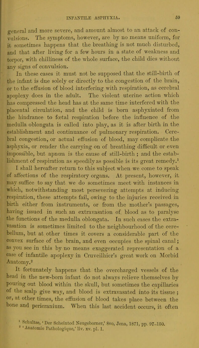 general and more severe, and amount almost to an attack of con- vulsions. The symptoms, however, are by no means uniform, for it sometimes happens that the breathing is not much disturbed, and that after living for a few hours in a state of weakness and toi’por, with chilliness of the whole surface, the child dies without any signs of convulsion. In these cases it must not be supposed that the still-birth of the infant is due solely or dmectly to the congestion of the brain, or to the effusion of blood interfering with respiration, as cerebral apoplexy does in the adult. The violent uterine action which has compressed the head has at the same time interfered with the placental circulation, and the child is born asphyxiated from the hindrance to foetal respiration before the influence of the medulla oblongata is called into play, as it is after birth in the estabhshment and continuance of pulmonary respiration. Cere- bral congestion, or actual effusion of blood, may complicate the asphyxia, or render the carrying on of breathing difficult or even impossible, but apnoea is the cause of still-birth ; and the estab- hshment of respiration as speedily as possible is its great remedy.* I shall hereafter return to this subject when we come to speak of affections of the respiratory organs. At present, however, it may sufiice to say that we do sometimes meet with instances in which, notwithstanding most persevering attempts at inducing respiration, these attempts fail, owing to the injuries received in birth either from instruments, or from the mother’s passages, having issued in such an extravasation of blood as to paralyse the functions of the medulla oblongata. In such cases the extra- vasation is sometimes limited to the neighbourhood of the cere- bellum, but at other times it covers a considerable part of the convex surface of the brain, and even occupies the spinal canal; as you see in this by no means exaggerated representation of a case of infantile apoplexy in Cruveilhier’s great work on Morbid An atomy. 2 It fortunately happens that the overcharged vessels of the head in the new-born infant do not always relieve themselves by pouring out blood within the skull, but sometimes the capillaries of the scalp give way, and blood is extravasated into its tissue ; or, at other times, the effusion of blood takes place between the bone and pericranium. When this last accident occurs, it often ' Schultze, ‘Der Scheintod Neugebomer,’ 8vo, Jena, 1871, pp. 97-160. * ‘ Anatomie Pathologique,’ liv. xv. pi. 1.