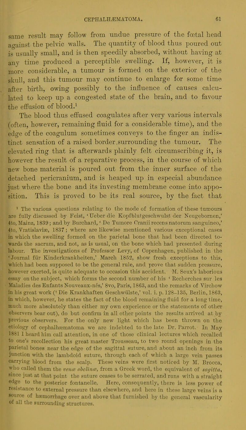 same result may follow from undue pressure of the foetal head against the pelvic walls. The quantity of blood thus poured out is usually small, and is then speedily absorbed, without having at any time produced a perceptible swelling. If, how^ever, it is more considerable, a tumour is formed on the exterior of the skull, and this tumour may continue to enlarge for some time after birth, owing possibly to the influence of causes calcu- lated to keej:) up a congested state of the brain, and to favour the effusion of blood.^ The blood thus effused coagulates after very various intervals (often, however, remaining fluid for a considerable time), and the edge of the coagulum sometimes conveys to the finger an indis- tinct sensation of a raised border,surrounding the tumour. The elevated ring that is afterwards plainly felt circumscribing it, is however the result of a reparative process, in the course of which new bone material is poured out from the inner surface of the detached pericranium, and is heaped up in especial abundance just where the bone and its investing membrane come into appo- sition. This is proved to be its real source, by the fact that ' The various questions relating to the mode of formation of these tumours are fully discussed by Feist, ‘ Ueber die Kopfblutgeschwulst der Neugebornen,’ 4to, Mainz, 1839; and by Burchard, ‘ De Tumore Cranii recens natonim sanguineo,’ 4to, Vratislavige, 1837; where are likewise mentioned various exceptional cases in which the swelling formed on the parietal bone that had been directed to- wards the sacrum, and not, as is usual, on the bone which had presented during labour. The investigations of Professor Levy, of Copenhagen, published in the ‘ Journal fiir Kinderkrankheiten,’ March 1852, show fresh exceptions to this, which had been supposed to be the general rule, and prove that sudden pressure, however exerted, is quite adequate to occasion this accident. M. Seux’s laborious essay on the subject, which forms the second number of his ‘ Recherches suv les Maladies des EnfantsNouveaux-n6s,’ 8vo, Paris, 1863, and the remarks of Virchow in his great work (• Die Krankhaften Geschwiilste,’ vol. i. p. 128-135, Berlin, 1863, in w'hich, however, he states the fact of the blood remaining fluid for a long time, much more absolutely than either my own experience or the statements of other observers bear out), do but confirm in all other points the results arrived at by previous observers. For the only new light which has been thrown on the etiology of cephalhasmatoma we are indebted to the late Dr. Parrot. In May 1881 1 heard him call attention, in one of those clinical lectures which recalled to one’s recollection his great master Trousseau, to two round openings in the parietal bones near the edge of the sagittal suture, and about an inch from its junction with the lambdoid suture, through each of which a large vein passes carrying blood from the scalp. These veins were first noticed by M. Brocca, wlio called them the vencp. ohclince, from a Greek word, the equivalent of sagitta, since just at that point the suture ceases to be serrated, and runs with a straight edge to the po.sterior fontanelle. Here, consequently, there is less power of resistance to external pressure than elsewhere, and here in these large veins is a source of haemorrhage over and above that furnished by the general vascularity of all the surrounding structures.