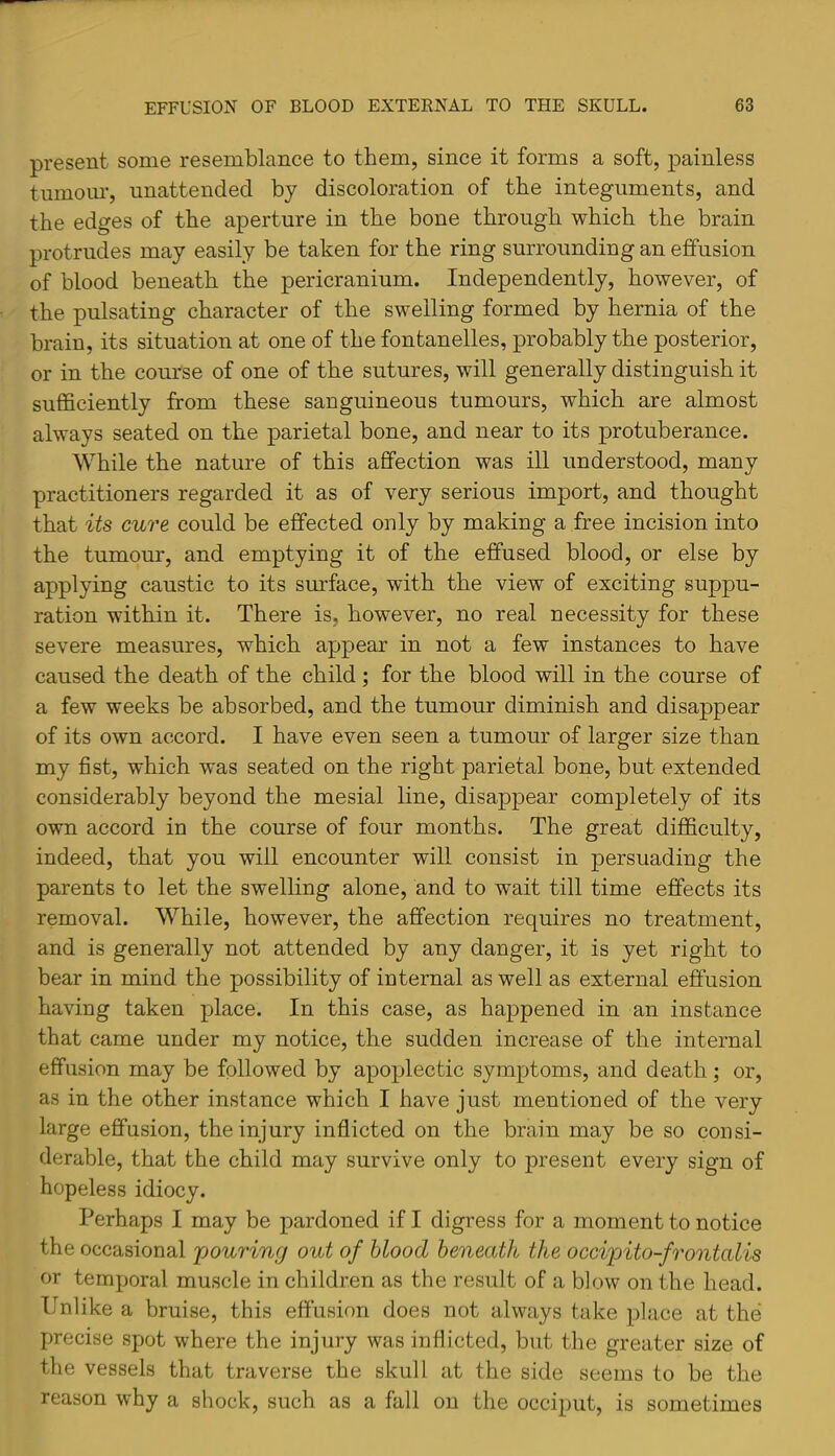 present some resemblance to them, since it forms a soft, painless tmnom*, unattended by discoloration of the integuments, and the edges of the aperture in the bone through which the brain protrudes may easily be taken for the ring surrounding an effusion of blood beneath the pericranium. Independently, however, of the pulsating character of the swelling formed by hernia of the brain, its situation at one of the fontanelles, probably the posterior, or in the course of one of the sutures, will generally distinguish it sufficiently from these sanguineous tumours, which are almost always seated on the parietal bone, and near to its protuberance. While the nature of this affection was ill understood, many practitioners regarded it as of very serious import, and thought that its cure could be effected only by making a free incision into the tumour, and emptying it of the effused blood, or else by applying caustic to its surface, with the view of exciting suppu- ration within it. There is, however, no real necessity for these severe measures, which appear in not a few instances to have caused the death of the child; for the blood will in the course of a few weeks be absorbed, and the tumour diminish and disappear of its own accord. I have even seen a tumour of larger size than my fist, which was seated on the right parietal bone, but extended considerably beyond the mesial line, disappear completely of its own accord in the course of four months. The great difficulty, indeed, that you will encounter will consist in persuading the parents to let the swelling alone, and to wait till time effects its removal. While, however, the affection requires no treatment, and is generally not attended by any danger, it is yet right to bear in mind the possibility of internal as well as external effusion having taken place. In this case, as happened in an instance that came under my notice, the sudden increase of the internal effusion may be followed by apoplectic symptoms, and death; or, as in the other instance which I have just mentioned of the very large effusion, the injury inflicted on the brain may be so consi- derable, that the child may survive only to present every sign of hopeless idiocy. Perhaps I may be pardoned if I digress for a moment to notice the occasional pouring out of blood beneath the occipito-frontalis or temporal muscle in children as the result of a blow on the head. Unlike a bruise, this effusion does not always take place at the precise spot where the injury was inflicted, but the greater size of the vessels that traverse the skull at the side seems to be the reason why a shock, such as a fall on the occiput, is sometimes