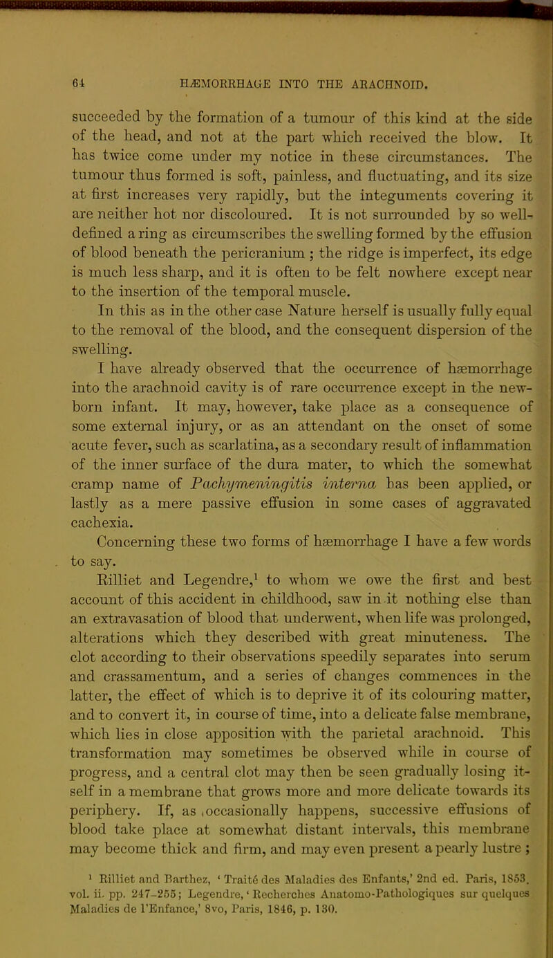succeeded by the formation of a tumour of this kind at the side of the head, and not at the part which received the blow. It has twice come under my notice in these circumstances. The tumour thus formed is soft, painless, and fluctuating, and its size at first increases very rapidly, but the integuments covering it are neither hot nor discoloured. It is not surrounded by so well- defined a ring as circumscribes the swelling formed by the effusion of blood beneath the pericranium ; the ridge is imperfect, its edge is much less sharp, and it is often to be felt nowhere except near to the insertion of the temporal muscle. In this as in the other case Nature herself is usually fully equal to the removal of the blood, and the consequent dispersion of the swelling. I have already observed that the occurrence of haemorrhage into the arachnoid cavity is of rare occurrence except in the new- born infant. It may, however, take place as a consequence of some external injury, or as an attendant on the onset of some acute fever, such as scarlatina, as a secondary result of inflammation of the inner surface of the dura mater, to which the somewhat cramp name of Pachymeningitis interna has been applied, or lastly as a mere passive effusion in some cases of aggravated cachexia. Concerning these two forms of haemorrhage I have a few words to say. Eilliet and Legendre,^ to whom we owe the first and best account of this accident in childhood, saw in it nothing else than an extravasation of blood that underwent, when life was prolonged, alterations which they described with great minuteness. The clot according to their observations speedily separates into serum and crassamentum, and a series of changes commences in the latter, the efi'ect of which is to deprive it of its colouring matter, and to convert it, in course of time, into a delicate false membrane, which lies in close apposition with the parietal arachnoid. This transformation may sometimes be observed while in course of progress, and a central clot may then be seen gradually losing it- self in a membrane that grows more and more delicate towards its periphery. If, as <occasionally happens, successive effusions of blood take place at somewhat distant intervals, this membrane may become thick and firm, and may even present a pearly lustre ; ’ Rilliet and Barthez, ‘ Trait6 des Maladies des Enfants,’ 2nd ed. Paris, 1853. vol. ii. pp. 247-265; Legendre, ‘ Rccherches Anatomo-Patliologiques sur quelques Maladies de I’Enfance,’ 8vo, Paris, 1846, p. 130.