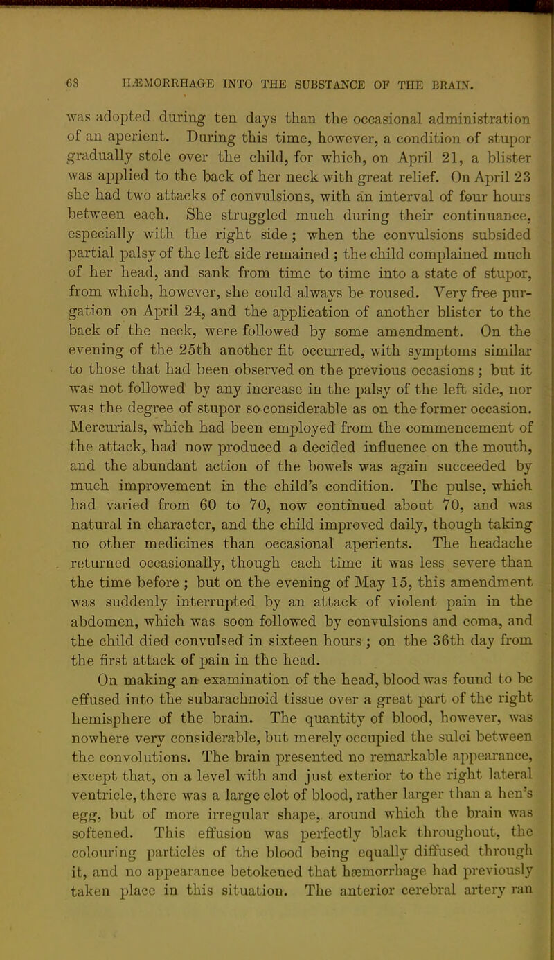 was adopted during ten days than the occasional administration of an aperient. During this time, however, a condition of stupor gradually stole over the child, for which, on April 21, a blister was applied to the back of her neck with great relief. On April 2.3 she had two attacks of convulsions, with an interval of four hours between each. She struggled much during their continuance, especially with the right side; when the convulsions subsided partial palsy of the left side remained ; the child complained much of her head, and sank from time to time into a state of stupor, from which, however, she could always be roused. Very free pur- gation on April 24, and the application of another blister to the back of the neck, were followed by some amendment. On the evening of the 25th another fit occmi’ed, with symptoms similar to those that had been observed on the previous occasions ; but it was not followed by any increase in the palsy of the left side, nor was the degree of stupor so considerable as on the former occasion. Mercm’ials, which had been employed from the commencement of the attack,, had now produced a decided influence on the mouth, and the abundant action of the bowels was again succeeded by much improvement in the child’^s condition. The pulse, which had varied from 60 to 70, now continued about 70, and was natural in character, and the child improved daily, though taking no other medicines than occasional aperients. The headache returned occasionally, though each time it was less severe than the time before ; but on the evening of May 15, this amendment was suddenly interrupted by an attack of violent pain in the abdomen, which was soon followed by convulsions and coma, and the child died convulsed in sixteen hours; on the 36th day from the first attack of pain in the head. On making an examination of the head, blood was found to be effused into the subarachnoid tissue over a great part of the right hemisphere of the brain. The quantity of blood, however, was nowhere very considerable, but merely occupied the sulci between the convolutions. The brain presented no remarkable appearance, except that, on a level with and just exterior to the right lateral ventricle, there was a large clot of blood, rather larger than a hen’s egg, but of more irregular shape, around which the brain was softened. This effusion was perfectly black throughout, the colouring particles of the blood being equally diffused through it, and no appearance betokened that ha3inorrhage had previously taken })lace in this situation. The anterior cerebral artery ran