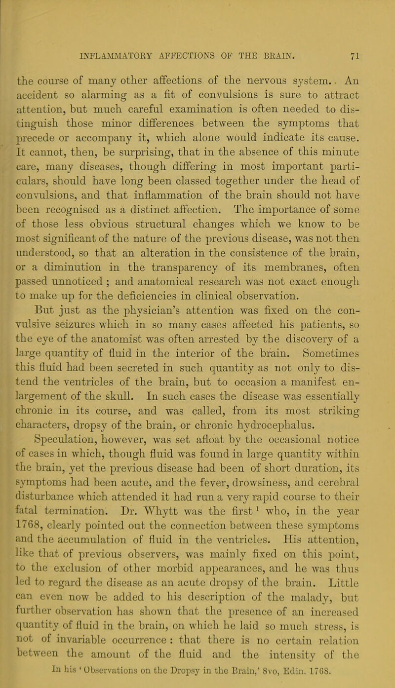 the course of many other affections of the nervous system.. An accident so alarming as a fit of convulsions is sure to attract attention, but much careful examination is often needed to dis- tinguish those minor differences between the symptoms that ju'ecede or accompany it, which alone would indicate its cause. It cannot, then, be surprising, that in the absence of this minute care, many diseases, though differing in most important parti- culars, should have long been classed together under the head of con\mlsions, and that inflammation of the brain should not have been recognised as a distinct affection. The importance of some of those less obvious structural changes which we know to be most significant of the nature of the previous disease, was not then understood, so that an alteration in the consistence of the brain, or a diminution in the transparency of its membranes, often passed unnoticed; and anatomical research was not exact enough, to make up for the deficiencies in clinical observation. But just as the physician’s attention was fixed on the con- vulsive seizures which in so many cases affected his patients, so the eye of the anatomist was often arrested by the discovery of a large quantity of fluid in the interior of the brain. Sometimes this fluid had been secreted in such quantity as not only to dis- tend the ventricles of the brain, but to occasion a manifest en- largement of the skull. In such cases the disease was essentially chronic in its course, and was called, from its most striking characters, dropsy of the brain, or chronic hydrocephalus. Speculation, however, was set afloat by the occasional notice of cases in which, though fluid was found in large quantity within the brain, yet the previous disease had been of short duration, its symptoms had been acute, and the fever, drowsiness, and cerebral disturbance which attended it had run a very rapid course to their fatal termination. Dr. Whytt was the first ^ who, in the year 1768, clearly pointed out the connection between these symptoms and the accumulation of fluid in the ventricles. His attention, like that of previous observers, was mainly fixed on this point, to the exclusion of other morbid appearances, and he was thus led to regard the disease as an acute dropsy of the brain. Little can even now be added to his description of the malady, but further observation has shown that the presence of an increased quantity of fluid in the brain, on which he laid so much stress, is not of invariable occurrence : that there is no certain relation between the amount of the fluid and the intensity of the In hia ‘ Obaorvations on the Dropsy in the Brain,’ 8vo, Edhi. 17C8.