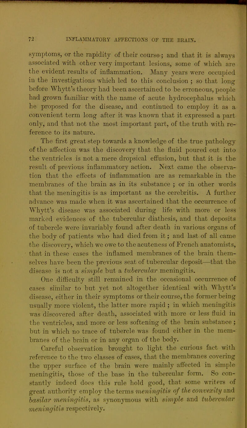 symptoms, or the rapidity of their course-; and that it is alwa}'^s associated with other very important lesions, some of which are the evident results of inflammation. Many years were occupied in the investigations which led to this conclusion ; so that long before Wh37tt’s theory had been ascertained to be erroneous, people had grown familiar with the name of acute hydrocephalus which he proposed for the disease, and continued to employ it as a convenient term long after it was known that it expressed a part only, and that not the most important part, of the truth with re- ference to its nature. The first great step towards a knowledge of the true pathology of the affection was the discovery that the fluid poured out into the ventricles is not a mere dropsical effusion, but that it is the result of previous inflammatory action. Next came the obser^^a- tion that the effects of inflammation are as remarkable in the membranes of the brain as in its substance ; or in other words that the meningitis is as important as the cerebritis. A further advance was made when it was ascertained that the occurrence of Whytt’s disease was associated during life with more or less marked evidences of the tubercular diathesis, and that deposits of tubercle were invariably found after death in various organs of the body of patients who had died from it; and last of all came the discovery, which we owe to the acuteness of French anatomists, that in these cases the inflamed membranes of the brain them- selves have been the previous seat of tubercular deposit—that the disease is not a simjple but a tubercular meningitis. One difficulty still remained in the occasional occurrence of cases similar to but yet not altogether identical with Whytt's disease, either in their symptoms or their course, the former being usually more violent, the latter more rapid ; in which meningitis was discovered after death, associated with more or less fluid in the ventricles, and more or less softening of the brain substance; but in which no trace of tubercle was found either in the mem- branes of the brain or in any organ of the body. Careful observation brought to light the curious fact with reference to the two classes of cases, that the membranes covering the upper surface of the brain were mainly affected in simple meningitis, those of the base in the tubercular form. So con- stantly indeed does this rule hold good, that some writers of great authority employ the terms meningitis of the convexity and basilar meningitis, as synonymous with simple and tubercular meningitis respectively.