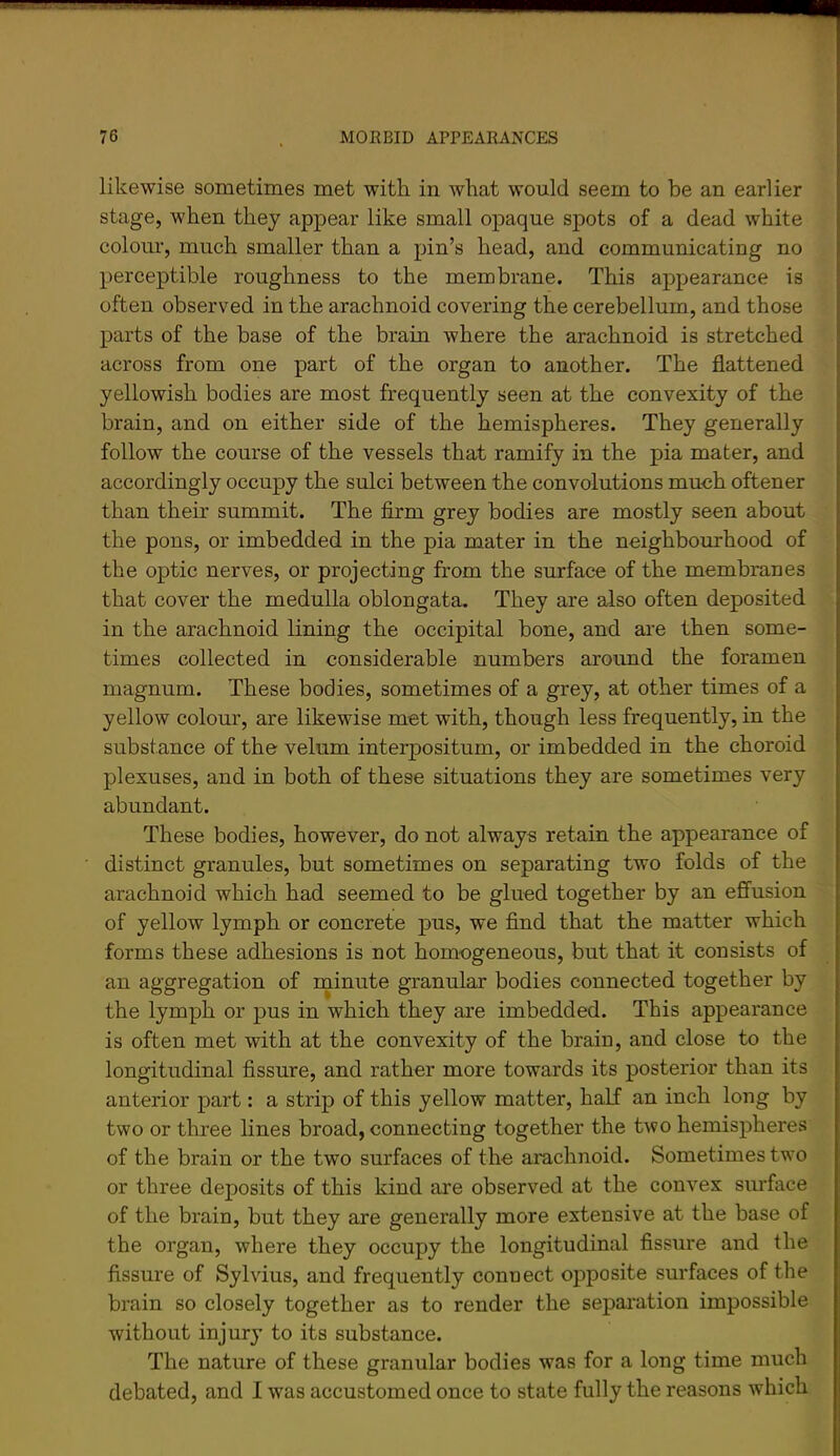 likewise sometimes met with in what would seem to be an earlier stage, when they appear like small opaque spots of a dead white colour, much smaller than a pin’s head, and communicating no perceptible roughness to the membrane. This appearance is often observed in the arachnoid covering the cerebellum, and those parts of the base of the brain where the arachnoid is stretched across from one part of the organ to another. The flattened yellowish bodies are most frequently seen at the convexity of the brain, and on either side of the hemispheres. They generally follow the course of the vessels that ramify in the pia mater, and accordingly occupy the sulci between the convolutions much oftener than their summit. The firm grey bodies are mostly seen about the pons, or imbedded in the pia mater in the neighbourhood of the optic nerves, or projecting from the surface of the membranes that cover the medulla oblongata. They are also often deposited in the arachnoid lining the occipital bone, and are then some- times collected in considerable numbers around the foramen magnum. These bodies, sometimes of a grey, at other times of a yellow colour, are likewise met with, though less frequently, in the substance of the velum interpositum, or imbedded in the choroid plexuses, and in both of these situations they are sometimes very abundant. These bodies, however, do not always retain the appearance of distinct granules, but sometimes on separating two folds of the arachnoid which had seemed to be glued together by an efi’usion of yellow lymph or concrete pus, we find that the matter which forms these adhesions is not homogeneous, but that it consists of an aggregation of rninute granular bodies connected together by the lymph or pus in which they are imbedded. This appearance is often met with at the convexity of the brain, and close to the longitudinal fissure, and rather more towards its posterior than its anterior part: a strip of this yellow matter, half an inch long by two or three lines broad, connecting together the two hemispheres of the brain or the two surfaces of tho arachnoid. Sometimes two or three deposits of this kind are observed at the convex surface of the brain, but they are generally more extensive at the base of the organ, where they occupy the longitudinal fissure and the fissure of Sylvius, and frequently connect opposite smTaces of the brain so closely together as to render the sepai'ation impossible without injury to its substance. The nature of these granular bodies was for a long time much debated, and I was accustomed once to state fully the reasons which