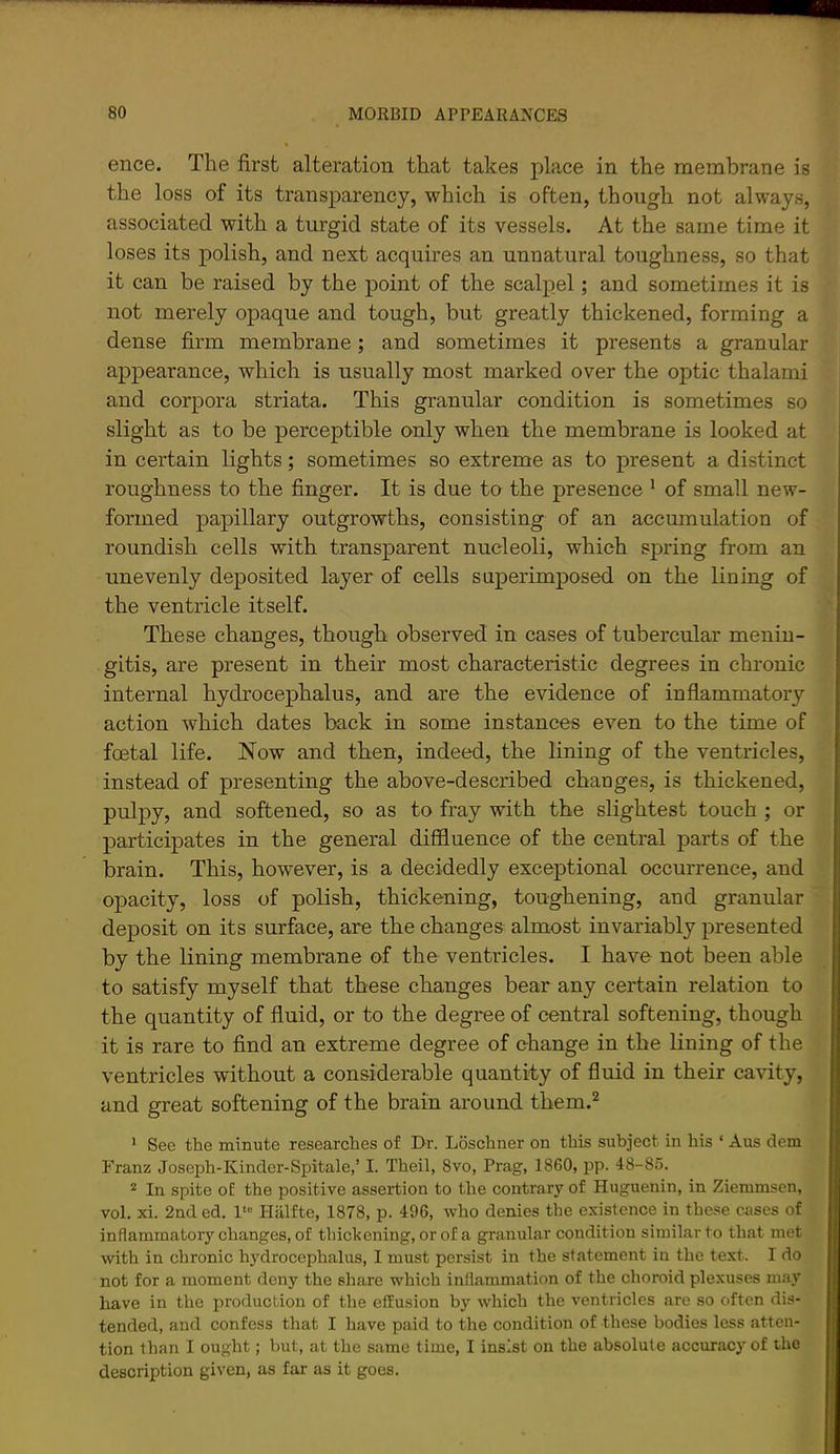 ence. The first alteration that takes place in the membrane is the loss of its transparency, which is often, though not always, associated with a turgid state of its vessels. At the same time it loses its polish, and next acquires an unnatural toughness, so that it can be raised by the point of the scalpel; and sometimes it is not merely opaque and tough, but greatly thickened, forming a dense firm membrane; and sometimes it presents a granular appearance, which is usually most marked over the optic thalami and corpora striata. This granular condition is sometimes so slight as to be perceptible only when the membrane is looked at in certain lights; sometimes so extreme as to present a distinct roughness to the finger. It is due to the presence ^ of small new- formed papillary outgrowths, consisting of an accumulation of roundish cells with transparent nucleoli, which spring from an unevenly deposited layer of cells superimposed on the lining of the ventricle itself. These changes, though observed in cases of tubercular menin- gitis, are present in their most characteristic degrees in chronic internal hydrocephalus, and are the evidence of inflammatory action which dates back in some instances even to the time of foetal life. Now and then, indeed, the lining of the ventricles, instead of presenting the above-described chauges, is thickened, pulpy, and softened, so as to fray with the slightest touch ; or participates in the general diffluence of the central parts of the brain. This, however, is a decidedly exceptional occurrence, and opacity, loss of polish, thickening, toughening, and granular deposit on its surface, are the changes almost invariably presented by the lining membrane of the ventricles. I have not been able to satisfy myself that these changes bear any certain relation to the quantity of fluid, or to the degree of central softening, though it is rare to find an extreme degree of change in the lining of the ventricles without a considerable quantity of fluid in their cavity, and great softening of the brain around them.^ ‘ See the minute researches of Dr. Loschner on this subject in his ‘ Aus dem Franz Joseph-Kinder-Spitale,’ I. Theil, 8vo, Prag, 1860, pp. 48-85. * In spite of the positive assertion to the contrary of Huguenin, in Ziemmsen, vol. xi. 2nd ed. l‘» Pliilfte, 1878, p. 496, Avho denies the existence in these cases of inflammatory changes, of thickening, or of a granular condition similar to that met with in chronic hydrocephalus, I must persist in the statement in the text. I do not for a moment deny the share which inflammation of the choroid plexuses may have in the production of the effusion by which the ventricles are so often dis- tended, and confess that I have paid to the condition of these bodies less atten- tion than I ought; but, at the same time, I insist on the absolute accuracy of the description given, as far as it goes.