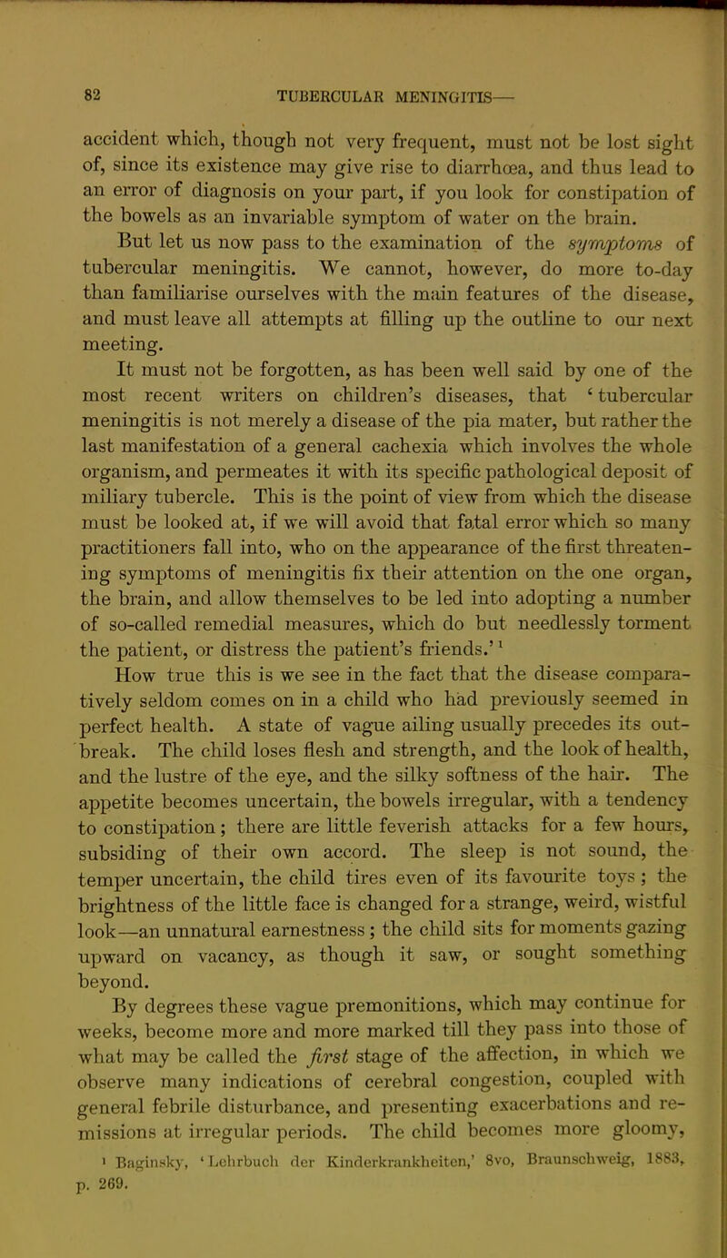 accident which, though not very frequent, must not be lost sight of, since its existence may give rise to diarrhoea, and thus lead to an error of diagnosis on your part, if you look for constipation of the bowels as an invariable symptom of water on the brain. But let us now pass to the examination of the symptoms of tubercular meningitis. We cannot, however, do more to-day than familiarise ourselves with the main features of the disease, and must leave all attempts at filling up the outline to our next meeting. It must not be forgotten, as has been well said by one of the most recent writers on children’s diseases, that ‘ tubercular meningitis is not merely a disease of the pia mater, but rather the last manifestation of a general cachexia which involves the whole organism, and permeates it with its specific pathological deposit of miliary tubercle. This is the point of view from which the disease must be looked at, if we will avoid that fatal error which so many practitioners fall into, who on the appearance of the first threaten- ing symptoms of meningitis fix their attention on the one organ, the brain, and allow themselves to be led into adopting a number of so-called remedial measures, which do but needlessly torment the patient, or distress the patient’s friends.’ ^ How true this is we see in the fact that the disease compara- tively seldom comes on in a child who had previously seemed in perfect health. A state of vague ailing usually precedes its out- break. The child loses flesh and strength, and the look of health, and the lustre of the eye, and the silky softness of the hair. The appetite becomes uncertain, the bowels irregular, with a tendency to constipation; there are little feverish attacks for a few hours, subsiding of their own accord. The sleep is not sound, the temper uncertain, the child tires even of its favourite toys ; the brightness of the little face is changed for a strange, weird, wistful look—an unnatural earnestness; the child sits for moments gazing upward on vacancy, as though it saw, or sought something beyond. By degrees these vague premonitions, which may continue for weeks, become more and more marked till they pass into those of what may be called the first stage of the affection, in which we observe many indications of cerebral congestion, coupled with general febrile disturbance, and presenting exacerbations and re- missions at irregular periods. The child becomes more gloomy, ' Ba^inskj', ‘ Lclirbuch clcr Kinderknuikheiten,’ 8vo, Braunschweig, 1883, p. 269.