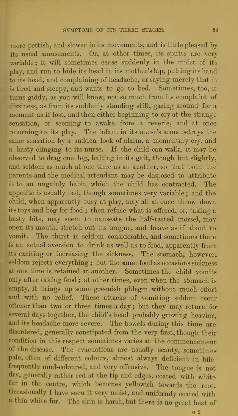 more pettish, and slower in its movements, and is little pleased by its usnal amusements. Or, at other times, its spirits are very variable; it will sometimes cease suddenly in the midst of its play, and run to hide its head in its mother’s lap, putting its hand to its head, and complaining of headache, or saying merely that it is tired and sleepy, and wants to go to bed. Sometimes, too, it turns giddy, as you will know, not so much from its complaint of dizziness, as from its suddenly standing still, gazing around for a moment as if lost, and then either beginning to cry at the strange sensation, or seeming to awake from a reverie, and at once returning to its play. The infant in its nurse’s arms betrays the same sensation by a sudden look of alarm, a momentary cry, and a hasty clinging to its nurse. If the child can walk, it may be observed to drag one leg, halting in its gait, though but slightly, and seldom as much at one time as at another, so that both the parents and the medical attendant may be disposed to attribute it to an ungainly habit which the child has contracted. The appetite is usually bad, though sometimes very variable; and the child, when apparently busy at play, may all at once throw down its toys and beg for food ; then refuse what is offered, or, taking a hasty bite, may seem to nauseate the half-tasted morsel, may open its mouth, stretch out its tongue, and heave as if about to vomit. The thirst is seldom considerable, and sometimes there is an actual aversion to drink as well as to food, apparently from- its exciting or increasing the sickness. The stomach, however-y. seldom rejects everything ; but the same food as occasions sickness at one time is retained at another. Sometimes the child vomits only after taking food ; at other times, even when the stomach is empty, it brings up some greenish phlegm withont much effort and with no relief. These attacks of vomiting seldom occur oftener than two or three times a day; but they may return for several days together, the child’s head probably growing heavier, and its headache more severe. The bowels during this time are disordered, generally constipated from the very first, though their condition in this respect sometimes varies at the commencement of the disease. The evacuations are usually scanty, sometimes pale, often of different colours, almost always deficient in bile frequently mud-coloured, and very offensive. The tongue is not dry, generally rather red at the tip and edges, coated with white fur in the centre, which becomes yellowish towards the root. Occasionally T have seen it very moist, and uniformly coated with a thin white fur. The skin is harsh, but there is no great heat of