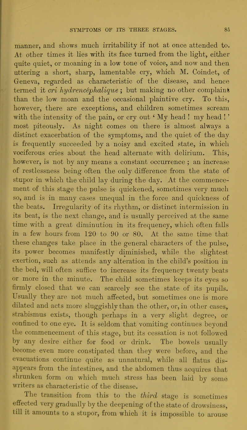 manner, and shows much irritability if not at once attended to. At other times it lies with its face turned from the light, either quite quiet, or moaning in a low tone of voice, and now and then uttering a short, sharp, lamentable cry, which M. Coindet, of Geneva, regarded as characteristic of the disease, and hence termed it cri hydrencephalique ; but making no other complaint than the low moan and the occasional plaintive cry. To this, however, there are exceptions, and children sometimes scream with the intensity of the pain, or cry out ‘ My head ! my head ! ’ most piteously. As night comes on there is almost always a distinct exacerbation of the symptoms, and the quiet of the day is frequently succeeded by a noisy and excited state, in which vociferous cries about the head alternate with delirium. This, however, is not by any means a constant occurrence ; an increase of restlessness being often the only difference from the state of stupor in which the child lay during the day. At the commence- ment of this stage the pulse is quickened, sometimes very much so, and is in many cases unequal in the force and quickness of the beats. Irregularity of its rhythm, or distinct intermission in its beat, is the next change, and is usually perceived at the same time with a great diminution in its frequency, which often falls in a few hours from 120 to 90 or 80. At the same time that these changes take place in the general characters of the pulse, its power becomes manifestly diminished, while the slightest exertion, such as attends any alteration in the child’s position in the bed, will often suffice to increase its frequency twenty beats or more in the minute. The child sometimes keeps its eyes so firmly closed that we can scarcely see the state of its pupils. Usually they are not much affected, but sometimes one is more dilated and acts more sluggishly than the other, or, in other cases, strabismus exists, though perhaps in a very slight degree, or confined to one eye. It is seldom that vomiting continues beyond the commencement of this stage, but its cessation is not followed by any desire either for food or drink. The bowels usually become even more constipated than they were before, and the evacuations continue quite as unnatural, while all flatus dis- appears from the intestines, and the abdomen thus acquires that shrunken form on which much stress has been laid by some writers as characteristic of the disease. The transition from this to the third stage is sometimes effected very gradually by the deepening of the state of drowsiness, till it amounts to a stupor, from which it is impossible to arouse