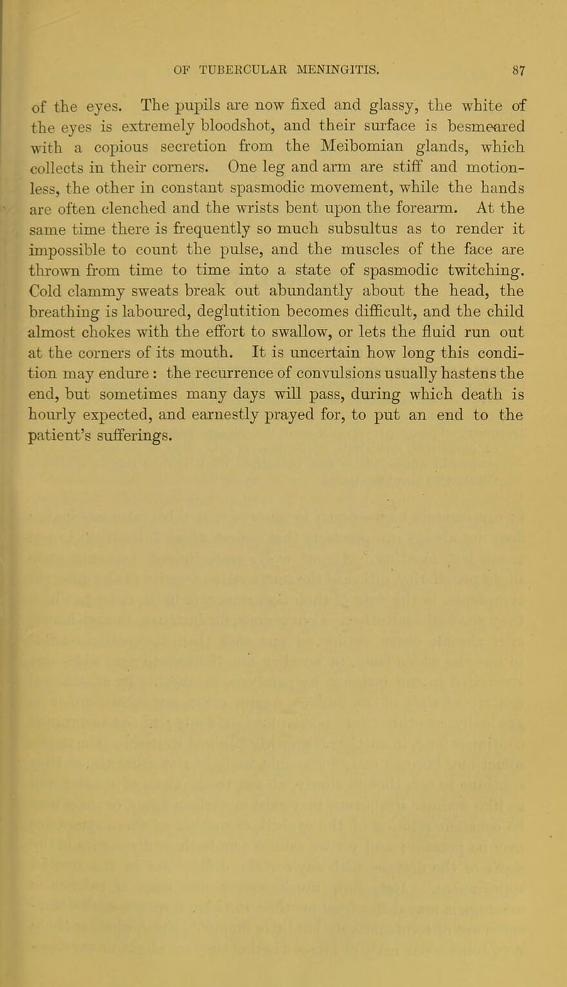 of the eyes. The pupils are now fixed and glassy, the white of the eyes is extremely bloodshot, and their surface is besmeared with a copious secretion from the Meibomian glands, which collects in their corners. One leg and arm are stiff and motion- less, the other in constant spasmodic movement, while the hands are often clenched and the wrists bent upon the forearm. At the same time there is frequently so much subsultus as to render it impossible to count the pulse, and the muscles of the face are thrown from time to time into a state of spasmodic twitching. Cold clammy sweats break out abundantly about the head, the breathing is labomred, deglutition becomes difficult, and the child almost chokes with the effort to swallow, or lets the fluid run out at the corners of its mouth. It is uncertain how long this condi- tion may endure : the recurrence of convulsions usually hastens the end, but sometimes many days will pass, dmlng which death is hourly expected, and earnestly prayed for, to put an end to the patient’s sufferings.