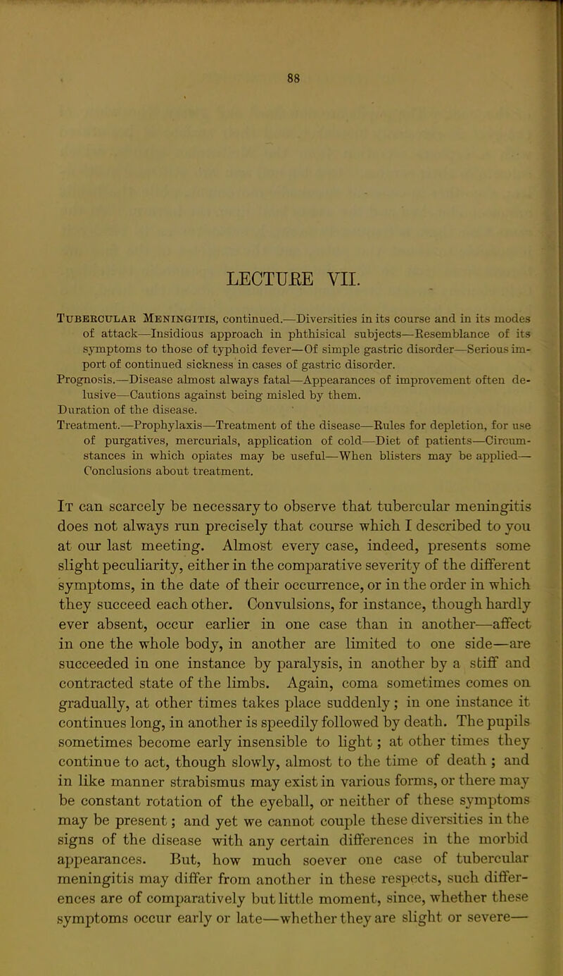 LECTUEE VII. Tubeecular Meningitis, continued.—Diversities in its course and in its modes of attack—Insidious approach in phthisical subjects—Resemblance of its symptoms to those of typhoid fever—Of simple gastric disorder—Serious im- port of continued sickness in cases of gastric disorder. Prognosis.—Disease almost always fatal—Appearances of improvement often de- lusive—Cautions against being misled by them. Duration of the disease. Treatment.—Prophylaxis—Treatment of the disease—Rules for depletion, for use of purgatives, mercurials, application of cold—Diet of patients—Circum- stances m which opiates may be useful—When blisters may be applied— Conclusions about treatment. It can scarcely be necessary to observe that tubercular meningitis does not always run precisely that course which I described to you at our last meeting. Almost every case, indeed, presents some slight peculiarity, either in the comparative severity of the different symptoms, in the date of their occurrence, or in the order in which they succeed each other. Convulsions, for instance, though hardly ever absent, occur earlier in one case than in another—affect in one the whole body, in another are limited to one side—are succeeded in one instance by paralysis, in another by a stiff and contracted state of the limbs. Again, coma sometimes comes on gradually, at other times takes place suddenly; in one instance it continues long, in another is speedily followed by death. The pupils sometimes become early insensible to light; at other times they continue to act, though slowly, almost to the time of death ; and in like manner strabismus may exist in various forms, or there may be constant rotation of the eyeball, or neither of these symptoms may be present; and yet we cannot couple these diversities in the signs of the disease with any certain differences in the morbid appearances. But, how much soever one case of tubercular meningitis may differ from another in these respects, such differ- ences are of comparatively but little moment, since, whether these symptoms occur early or late—whether they are slight or severe—