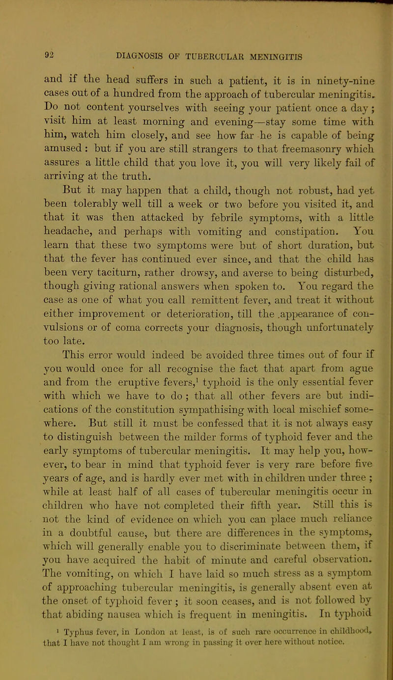 and if tlie head suffers in such a patient, it is in ninety-nine cases out of a hundred from the approach of tubercular meningitis. Do not content yourselves with seeing your patient once a day ; visit him at least morning and evening—stay some time with him, watch him closely, and see how far he is capable of being amused : but if you are still strangers to that freemasonry which assures a little child that you love it, you will very likely fail of arriving at the truth. But it may happen that a child, though not robust, had yet been tolerably well till a week or two before you visited it, and that it was then attacked by febrile symptoms, with a little headache, and perhaps with vomiting and constipation. You learn that these two symptoms were but of short duration, but that the fever has continued ever since, and that the child has been very taciturn, rather drowsy, and averse to being disturbed, though giving rational answers when spoken to. You regard the case as one of what you call remittent fever, and treat it without either improvement or deterioration, till the .appearance of con- vulsions or of coma corrects your diagnosis, though unfortunately too late. This error would indeed be avoided three times out of four if you would once for all recognise the fact that apart from ague and from the eruptive fevers,^ typhoid is the only essential fever with which we have to do ; that all other fevers are but indi- cations of the constitution S3unpathising with local mischief some- where. But still it must be confessed that it is not always easy to distinguish between the milder forms of typhoid fever and the early symptoms of tubercular meningitis. It may help you, how- ever, to bear in mind that typhoid fever is very rare before five years of age, and is hardly ever met with in children under three ; while at least half of all cases of tubercular meningitis occur in children who have not completed their fifth year. Still this is not the kind of evidence on which you can place much reliance in a doubtful cause, but there are differences in the symptoms, which will generally enable you to discriminate between them, if you have acquired the habit of minute and careful observation. The vomiting, on which I have laid so much stress as a symptom of approaching tubercular meningitis, is generally absent even at the onset of typhoid fever ; it soon ceases, and is not followed by that abiding nausea which is frequent in meningitis. In t}q)hoid ‘ Typhus fever, in London at least, is of such rare occurrence in childhood, that I have not thought I am wrong in passing it over here without notice.