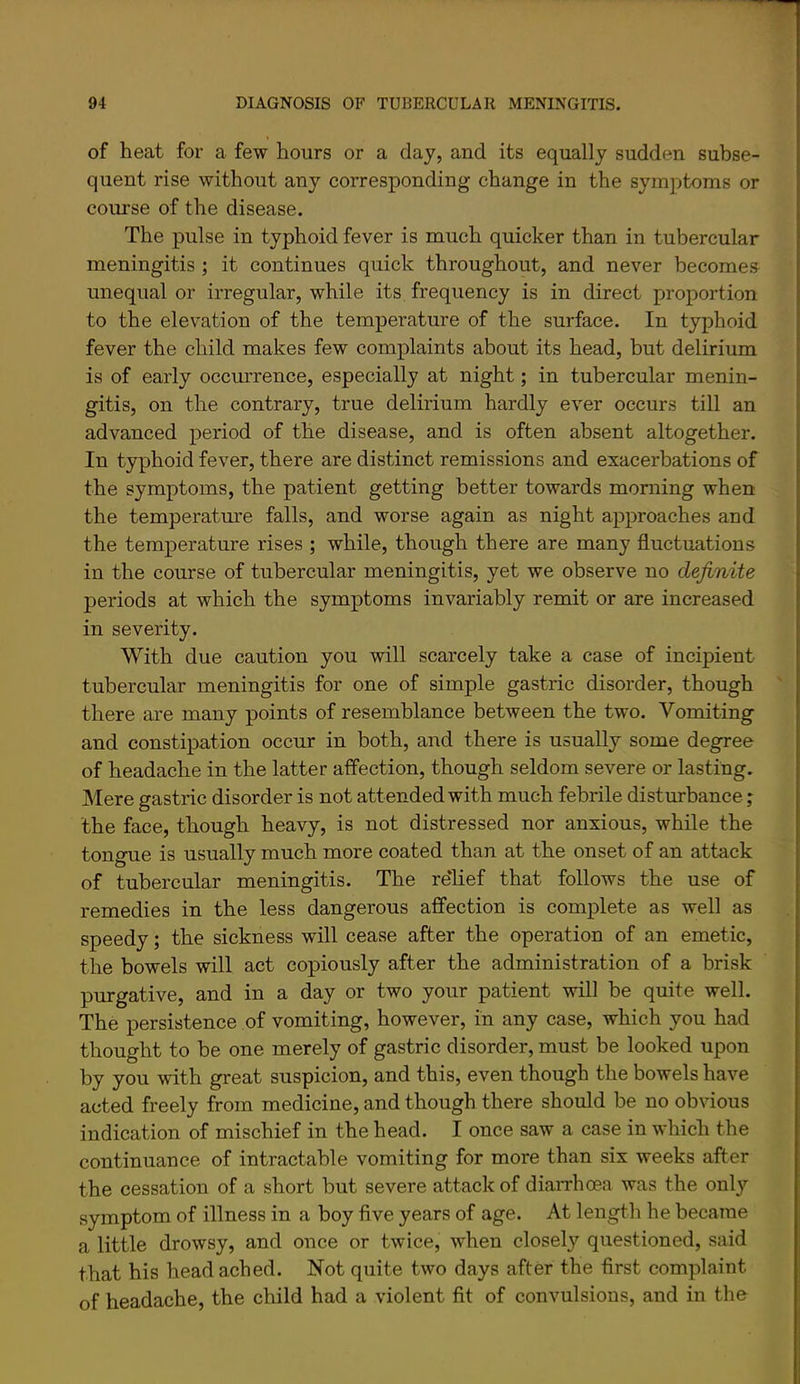 of heat for a few hours or a day, and its equally sudden subse- quent rise without any corresponding change in the symptoms or course of the disease. The pulse in typhoid fever is much quicker than in tubercular meningitis ; it continues quick throughout, and never becomes unequal or irregular, while its frequency is in direct proportion to the elevation of the temperature of the surface. In typhoid fever the child makes few complaints about its head, but delirium is of early occurrence, especially at night; in tubercular menin- gitis, on the contrary, true delirium hardly ever occurs till an advanced period of the disease, and is often absent altogether. In typhoid fever, there are distinct remissions and exacerbations of the symptoms, the patient getting better towards morning when the temperatm'e falls, and worse again as night approaches and the temperature rises ; while, though there are many fluctuations in the course of tubercular meningitis, yet we observe no definite periods at which the symptoms invariably remit or are increased in severity. With due caution you will scarcely take a case of incipient tubercular meningitis for one of simple gastric disorder, though there are many points of resemblance between the two. Vomiting and constipation occur in both, and there is usually some degree of headache in the latter affection, though seldom severe or lasting. Mere gastric disorder is not attended with much febrile disturbance; the face, though heavy, is not distressed nor anxious, while the tongue is usually much more coated than at the onset of an attack of tubercular meningitis. The rdlief that follows the use of remedies in the less dangerous affection is complete as well as speedy; the sickness will cease after the operation of an emetic, the bowels will act copiously after the administration of a brisk purgative, and in a day or two your patient will be quite well. The persistence of vomiting, however, in any case, which you had thought to be one merely of gastric disorder, must be looked upon by you with great suspicion, and this, even though the bowels have acted freely from medicine, and though there should be no obvious indication of mischief in the head. I once saw a case in which the continuance of intractable vomiting for more than six weeks after the cessation of a short but severe attack of diaiThma was the only symptom of illness in a boy flve years of age. At length he became a little drowsy, and once or twice, when closely questioned, said that his head ached. Not quite two days after the first complaint of headache, the child had a violent fit of convulsions, and in the