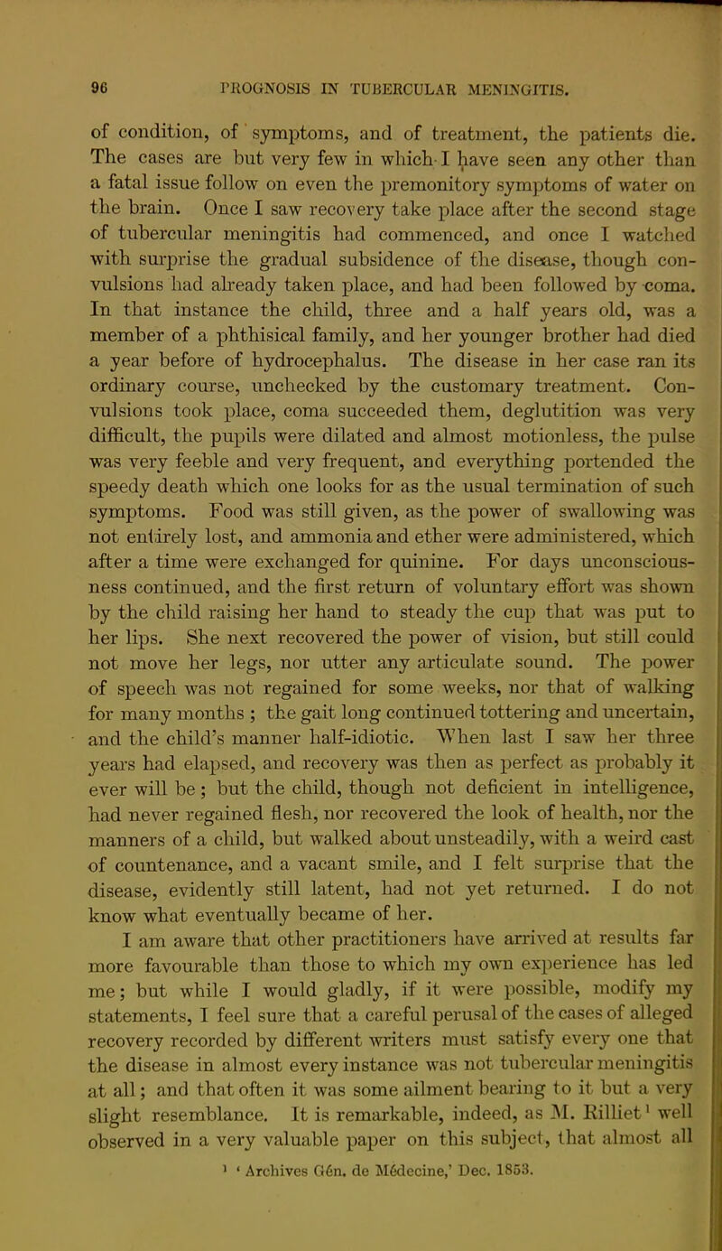 of condition, of symptoms, and of treatment, the patients die. The cases are but very few in which-1 have seen any other than a fatal issue follow on even the premonitory symyjtoms of water on the brain. Once I saw recovery take place after the second stage of tubercular meningitis had commenced, and once I watched with surprise the gradual subsidence of the disease, though con- vulsions had akeady taken place, and had been followed by coma. In that instance the child, three and a half years old, was a member of a phthisical family, and her younger brother had died a year before of hydrocephalus. The disease in her case ran its ordinary course, unchecked by the customary treatment. Con- vulsions took place, coma succeeded them, deglutition was very difficult, the pupils were dilated and almost motionless, the pulse was very feeble and very frequent, and everything portended the speedy death which one looks for as the usual termination of such symptoms. Food was still given, as the power of swallowing was not entirely lost, and ammonia and ether were administered, which after a time were exchanged for quinine. For days unconscious- ness continued, and the first return of voluntary effort was shown by the child raising her hand to steady the cup that was put to her lips. She next recovered the power of vision, but still could not move her legs, nor utter any articulate sound. The power of speech was not regained for some weeks, nor that of walking for many months ; the gait long continued tottering and uncei-tain, and the child’s manner half-idiotic. When last I saw her three yeai’s had elapsed, and recovery was then as perfect as probably it ever wiU be; but the child, though not deficient in intelligence, had never regained flesh, nor recovered the look of health, nor the manners of a child, but walked about unsteadily, with a weird cast of countenance, and a vacant smile, and I felt surprise that the disease, evidently still latent, had not yet returned. I do not know what eventually became of her. I am aware that other practitioners have arrived at results far more favourable than those to which my own experience has led me; but while I would gladly, if it were possible, modify my statements, I feel sure that a careful perusal of the cases of alleged recovery recorded by different writers must satisfy every one that the disease in almost every instance was not tubercular meningitis at all; and that often it was some ailment hearing to it but a very slight resemblance. It is remarkable, indeed, as M. Rilliet* well observed in a very valuable paper on this subject, that almost all ' ‘ Archives G6n. de M6decine,’ Dec. 1853.