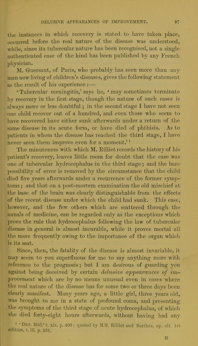 the instances in which recovery is stated to have taken place, occiuTed before the real nature of the disease was understood, while, since its tubercular nature has been recognised, not a single authenticated case of the kind has been published by any French physician. M. Guersant, of Paris, who probably has seen more than any man now living of children’s diseases, gives the following statement as the result of his experience :— ‘ Tubercular meningitis,’ says he, ‘ may sometimes terminate by recovery in the first stage, though the nature of such cases is always more or less doubtful; in the second stage I have not seen one child recover out of a hundred, and even those who seem to have recovered have either sunk afterwards under a return of the same disease in its acute form, or have died of phthisis. As to patients in whom the disease has reached the third stage, I have never seen them improve even for a moment.’ ^ The minuteness with which M. Eilliet records the history of his patient’s recovery, leaves little room for doubt that the case was one of tubercular hydrocephalus in the third stage; and the bare possibility of error is removed by the circumstance that the child died five years afterwards under a recurrence of the former symp- toms ; and that on a post-mortem examination the old mischief at the base of the brain was clearly distinguishable from the effects of the recent disease under which the child had sunk. This case, however, and the few others which are scattered through the annals of medicine, can be regarded only as the exceptions which prove the rule that hydrocephalus following the law of tubercular disease in general is almost incurable, while it proves mortal all the more frequently owing to the importance of the organ which is its seat. Since, then, the fatality of the disease is almost invariable, it may seem to you superfluous for me to say anything more with reference to the prognosis; but I am desirous of guarding you against being deceived by certain delusive apjpearances of im- provement which are by no means unusual even in cases where the real nature of the disease has for some two or three days been clearly manifest. Many years ago, a little girl, three years old, was brought to me in a state of profound coma, and presenting the symptoms of the third stage of acute hydrocephalus, of which she died forty-eight hours afterwards, without having had any ' ‘ Diet. M6cl.’ t. xix. p. 403 ; quoted by MM. llilliet and Barthez, op. cit. 1st edition, t. iii. p. 631. II