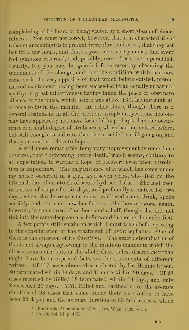 complaining of its head, or being visited by a short gleam of cheer- fulness. You must not forget, however, that it is characteristic of tubercular meningitis to present irregular remissions, that they last but for a few hours, and that at your next visit you may find every bad symptom returned, and, possibly, some fresh one superadded. Usually, too, you may be guarded from error by observing the suddenness of the change, and that the condition which has now come on is the very opposite of that which before existed, preter- natural excitement having been succeeded by an equally unnatural apathy, or great talkativeness having taken the place of obstinate silence, or the pulse, which before was above 130, having sunk all at once to 90 in the minute. At other times, though there is a general abatement in all the previous symptoms, yet some new one may have appeared ; not more formidable, perhaps, than the occur- rence of a slight degree of strabismus, which had not existed before, but still enough to indicate that the mischief is still going on, and that you must not dare to hope. A still more remarkable temporary improvement is sometimes observed, that ‘ lightening before death,’ which seems, contrary to all expectation, to warrant a hope of recovery even when dissolu- tion is impending. The only instance of it which has come under my notice occurred in a girl, aged seven years, who died on the fifteenth day of an attack of acute hydrocephalus. She had been in a state of stupor for six days, and profoundly comatose for two days, when she became conscious, swallowed some drink, spoke sensibly, and said she knew her father. She became worse again, however, in the course of an hour and a half, though she did not sink into the same deep coma as before, and in another hour she died. A few points still remain on which I must touch before passing to the consideration of the treatment of hydrocephalus. One of these is the question of its duration. The exact determination of this is not always easy, owing to the insidious manner in which the disease comes on; but, on the whole, there is less discrepancy than might have been expected between the statements of different writers. Of 117 eases observed or collected by Dr. Hennis Grreen, 80 terminated within 14 days, and 31 more within 20 days. Of 28 cases recorded by Grolis,* 18 terminated within 14 days, and only 2 exceeded 20 days. MM. Eilliet and Barthez^ state the average duration of 28 cases that came under their observation to have been 22 days ; and the average duration of 83 fatal cases of which ' ‘ Praktiscbe Abhancllungcn,’ &c., 8vo, Wien, 1820, vol. i. Op. cit. vol. iii. p. 497.