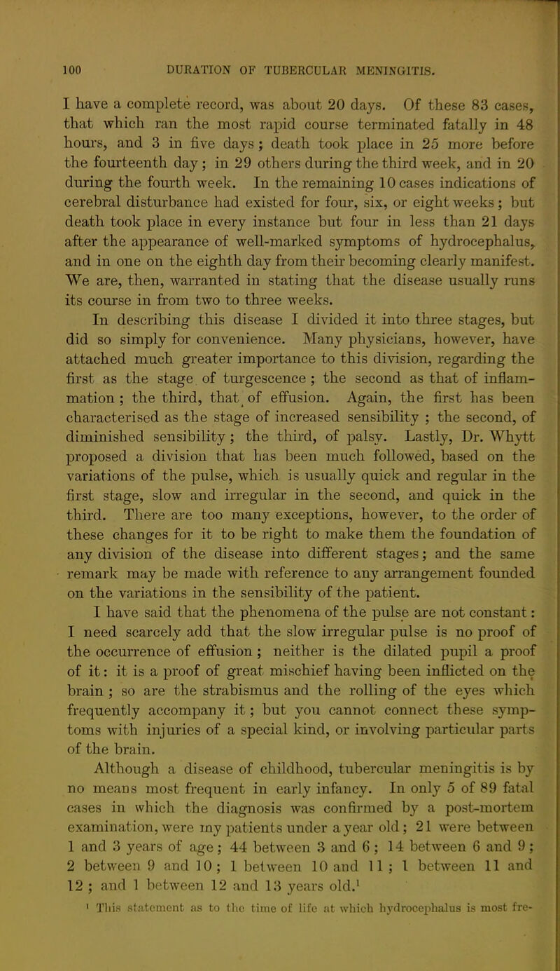 I have a complete record, was about 20 days. Of these 83 cases, that which ran the most rapid course terminated fatally in 48 hours, and 3 in five days; death took place in 25 more before the fourteenth day; in 29 others during the third week, and in 20 during the fourth week. In the remaining 10 cases indications of cerebral disturbance had existed for four, six, or eight weeks; but death took place in every instance but four in less than 21 days after the appearance of well-marked symptoms of hydrocephalus, and in one on the eighth day from their becoming clearly manifest. We are, then, warranted in stating that the disease usually runs its course in from two to three weeks. In describing this disease I divided it into three stages, but did so simply for convenience. Many physicians, however, have attached much greater importance to this division, regarding the first as the stage of turgescence ; the second as that of inflam- mation ; the third, that of effusion. Again, the first has been characterised as the stage of increased sensibility ; the second, of diminished sensibility; the third, of palsy. Lastly, Dr. Whytt proposed a division that has been much followed, based on the variations of the pulse, which is usually quick and regular in the first stage, slow and irregular in the second, and quick in the third. There are too many exceptions, however, to the order of these changes for it to be right to make them the foundation of any division of the disease into different stages; and the same remark may be made with reference to any arrangement founded on the variations in the sensibility of the patient. I have said that the phenomena of the pulse are not constant: I need scarcely add that the slow irregular pulse is no proof of the occurrence of effusion; neither is the dilated pupil a proof of it: it is a proof of great mischief having been inflicted on the brain; so are the strabismus and the rolling of the eyes which frequently accompany it; but you cannot connect these symp- toms with injuries of a special kind, or involving particular parts of the brain. Although a disease of childhood, tubercular meningitis is by no means most frequent in early infancy. In only 5 of 89 fatal cases in which the diagnosis was confirmed by a post-mortem examination, were my patients under a year old; 21 were between 1 and 3 years of age; 44 between 3 and 6; 14 between 6 and 9; 2 between 9 and 10; 1 between 10 and 11; 1 between 11 and 12 ; and 1 between 12 and 13 years old.' ' This statement as to the time of life at which In'drocejihalus is most fre-
