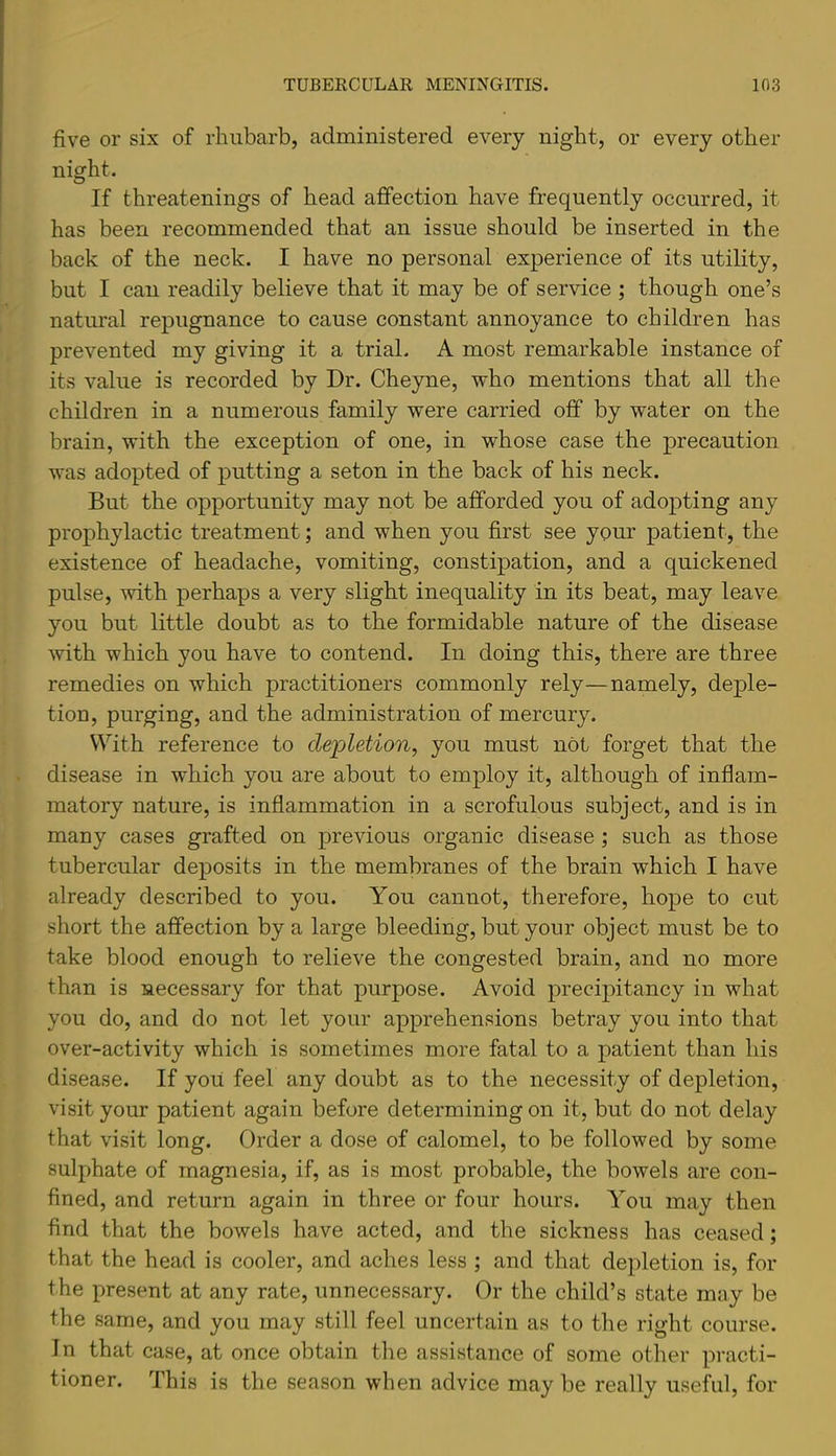 five or six of rhubarb, administered every night, or every other night. If threatenings of head affection have frequently occurred, it has been recommended that an issue should be inserted in the back of the neck. I have no personal experience of its utility, but I can readily believe that it may be of service ; though one’s natural repugnance to cause constant annoyance to children has prevented my giving it a trial. A most remarkable instance of its value is recorded by Dr. Cheyne, who mentions that all the children in a numerous family were carried off by water on the brain, with the exception of one, in whose case the precaution was adopted of putting a seton in the back of his neck. But the opportunity may not be afforded you of adopting any prophylactic treatment; and when you first see your patient, the existence of headache, vomiting, constipation, and a quickened pulse, with perhaps a very slight inequality in its beat, may leave you but little doubt as to the formidable nature of the disease with which you have to contend. In doing this, there are three remedies on which practitioners commonly rely—namely, deple- tion, purging, and the administration of mercury. With reference to depletion, you must not forget that the disease in which you are about to employ it, although of inflam- matory nature, is inflammation in a scrofulous subject, and is in many cases grafted on previous organic disease ; such as those tubercular deposits in the membranes of the brain which I have already described to you. You cannot, therefore, hope to cut short the affection by a large bleeding, but your object must be to take blood enough to relieve the congested brain, and no more than is necessary for that purpose. Avoid precipitancy in what you do, and do not let your apprehensions betray you into that over-activity which is sometimes more fatal to a patient than his disease. If yoii feel any doubt as to the necessity of depletion, visit your patient again before determining on it, but do not delay that visit long. Order a dose of calomel, to be followed by some sulphate of magnesia, if, as is most probable, the bowels are con- fined, and return again in three or four hours. You may then find that the bowels have acted, and the sickness has ceased; that the head is cooler, and aches less ; and that depletion is, for the present at any rate, unnecessary. Or the child’s state may be the same, and you may still feel uncertain as to the right course. In that case, at once obtain the assistance of some other practi- tioner. This is the season when advice may be really useful, for