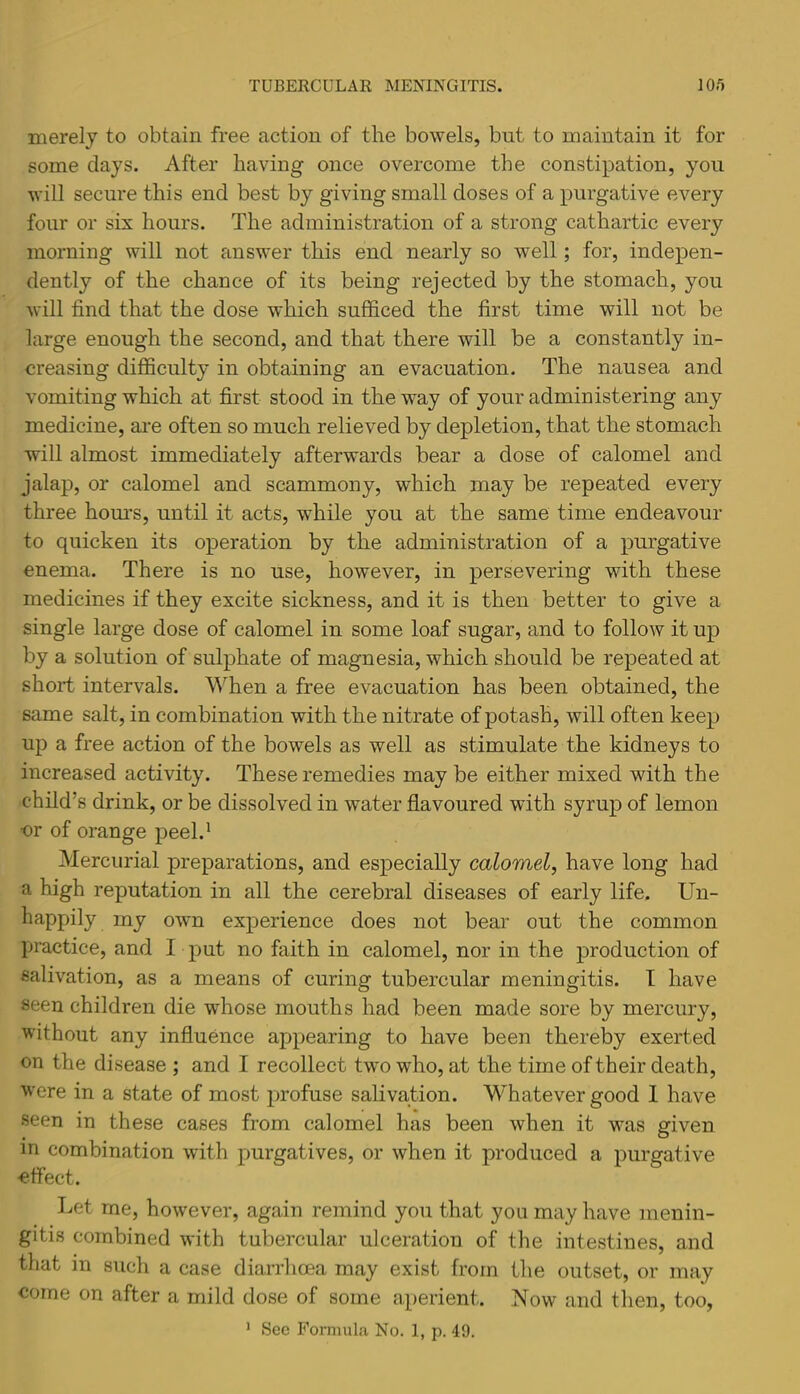 merely to obtain free action of the bowels, but to maintain it for some clays. After having once overcome the constipation, you will secure this end best by giving small doses of a purgative every four or six hours. The administration of a strong cathartic every morning will not answer this end nearly so well; for, indepen- dently of the chance of its being rejected by the stomach, you will find that the dose which sufficed the first time will not be large enough the second, and that there will be a constantly in- creasing difficulty in obtaining an evacuation. The nausea and vomiting which at first stood in the way of your administering any medicine, ai’e often so much relieved by depletion, that the stomach will almost immediately afterwards bear a dose of calomel and jalap, or calomel and scammony, which may be repeated every three hom’s, until it acts, while you at the same time endeavour to quicken its operation by the administration of a purgative enema. There is no use, however, in persevering with these medicines if they excite sickness, and it is then better to give a single large dose of calomel in some loaf sugar, and to follow it up by a solution of sulphate of magnesia, which should be repeated at short intervals. When a free evacuation has been obtained, the same salt, in combination with the nitrate of potash, will often keep up a free action of the bowels as well as stimulate the kidneys to increased activity. These remedies may be either mixed with the child’s drink, or be dissolved in water flavoured with syrup of lemon ■or of orange peel.^ Mercurial preparations, and especially calomel, have long had a high reputation in all the cerebral diseases of early life. Un- happily my own experience does not bear out the common practice, and I put no faith in calomel, nor in the production of salivation, as a means of curing tubercular meningitis. I have seen children die whose mouths had been made sore by mercury, without any influence appearing to have been thereby exerted on the disease ; and I recollect two who, at the time of their death, were in a state of most profuse salivation. Whatever good 1 have seen in these cases from calomel has been when it was given m combination with purgatives, or when it produced a purgative ■effect. Let me, however, again remind you that you may have menin- gitis combined with tubercular ulceration of the intestines, and that in such a case diarrhoea may exist from the outset, or may come on after a mild dose of some aperient. Now and then, too, ’ Sec Formula No. 1, p. 49.