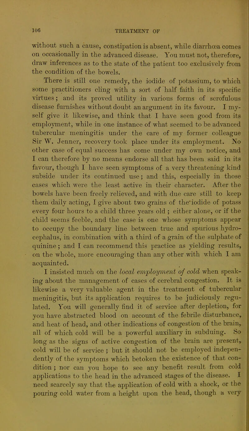 without such a cause, constipation is absent, while diarrhoea comes on occasionally in the advanced disease. You must not, therefore, draw inferences as to the state of the patient too exclusively from the condition of the bowels. There is still one remedy, the iodide of potassium, to which some practitioners cling with a sort of half faith in its specific virtues; and its proved utility in various forms of scrofulous disease furnishes without doubt an argument in its favour. I my- self give it likewise, and think that I have seen good from its employment, while in one instance of what seemed to be advanced tubercular meningitis under the care of my former colleague Sir W. Jenner, recovery took place under its employment. No other case of equal success has come under my own notice, and I can therefore by no means endorse all that has been said in its favour, though I have seen symptoms of a very threatening kind subside under its continued use; and this, especially in those cases which were the least active in their character. After the bowels have been freely relieved, and with due care still to keep them daily acting, I give about two grains of the’ iodide of potass every four hours to a child three years old ; either alone, or if the child seems feeble, and the case is one whose symptoms appear to occupy the boundary line between true and spurious hydro- cephalus, in combination with a third of a grain of the sulphate of quinine; and I can recommend this practice as yielding results, on the whole, more encouraging than any other with which I am acquainted. I insisted much on the local employment of cold when speak- ing about the management of cases of cerebral congestion. It is likewise a very valuable agent in the treatment of tubercular meningitis, but its application requires to be judiciously regu- lated. You will generally find it of service after depletion, for you have abstracted blood on account of the febrile disturbance, and heat of head, and other indications of congestion of the brain, all of which cold will be a powerful auxiliary in subduing. So long as the signs of active congestion of the brain are present,, cold will be of service ; but it should not be employed indepen- dently of the symptoms which betoken the existence of that con- dition ; nor can you hope to see any benefit result from cold applications to the head in the advanced stages of the disease. I need scarcely say that the application of cold with a shock, or the pouring cold water from a height upon the head, though a very