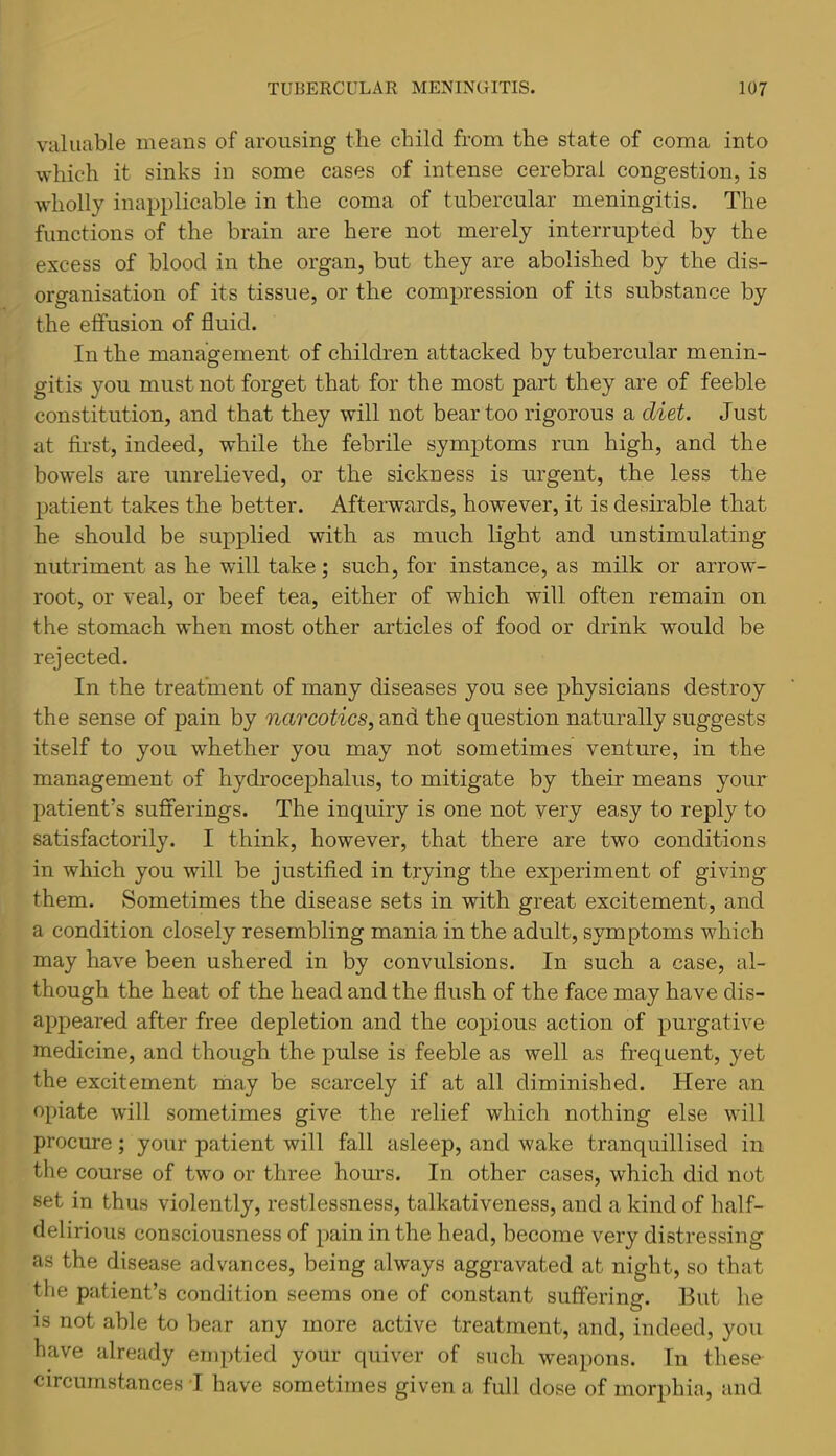 valuable means of arousing the child from the state of coma into which it sinks in some cases of intense cerebral congestion, is wholly inapplicable in the coma of tubercular meningitis. The functions of the brain are here not merely interrupted by the excess of blood in the organ, but they are abolished by the dis- organisation of its tissue, or the compression of its substance by the effusion of fluid. In the management of children attacked by tubercular menin- gitis you must not forget that for the most part they are of feeble constitution, and that they will not bear too rigorous a diet. Just at first, indeed, while the febrile symptoms run high, and the bowels are unrelieved, or the sickness is urgent, the less the patient takes the better. Afterwards, however, it is desirable that he should be supplied with as much light and unstimulating nutriment as he will take; such, for instance, as milk or arrow- root, or veal, or beef tea, either of which will often remain on the stomach when most other articles of food or drink would be rejected. In the treatment of many diseases you see physicians destroy the sense of pain by narcotics^ and the question naturally suggests itself to you whether you may not sometimes venture, in the management of hydrocephalus, to mitigate by their means your patient’s sufferings. The inquiry is one not very easy to reply to satisfactorily. I think, however, that there are two conditions in which you will be justified in trying the experiment of giving them. Sometimes the disease sets in with great excitement, and a condition closely resembling mania in the adult, symptoms which may have been ushered in by convulsions. In such a case, al- though the heat of the head and the flush of the face may have dis- appeared after free depletion and the copious action of purgative medicine, and though the pulse is feeble as well as frequent, yet the excitement niiay be scarcely if at all diminished. Here an opiate will sometimes give the relief which nothing else will procure; your patient will fall asleep, and wake tranquillised in the course of two or three hours. In other cases, which did not set in thus violently, restlessness, talkativeness, and a kind of half- delirious consciousness of pain in the head, become very distressing as the disease advances, being always aggravated at night, so that the patient’s condition seems one of constant suffering. But he is not able to bear any more active treatment, and, indeed, you have already emptied your quiver of such w'eapons. In these circumstances I have sometimes given a full dose of morphia, and