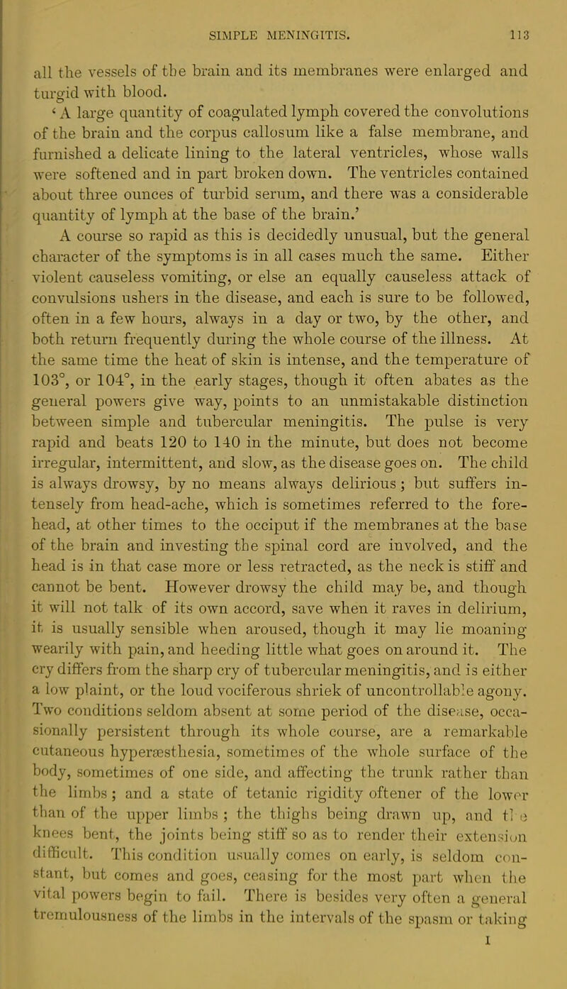 all the vessels of the brain and its membranes were enlarged and turgid with blood. ‘ A large quantity of coagulated lymph covered the convolutions of the brain and the corpus callosum like a false membrane, and furnished a delicate lining to the lateral ventricles, whose walls were softened and in part broken down. The ventricles contained about three ounces of turbid serum, and there was a considerable quantity of lymph at the base of the brain.’ A course so rapid as this is decidedly unusual, but the general character of the symptoms is in all cases much the same. Either violent causeless vomiting, or else an equally causeless attack of convulsions ushers in the disease, and each is sure to be followed, often in a few hours, always in a day or two, by the other, and both return frequently during the whole course of the illness. At the same time the heat of skin is intense, and the temperature of 103°, or 104°, in the early stages, though it often abates as the general powers give way, points to an unmistakable distinction between simple and tubercular meningitis. The pulse is very rapid and beats 120 to 140 in the minute, but does not become irregular, intermittent, and slow, as the disease goes on. The child is always drowsy, by no means always delirious; but suffers in- tensely from head-ache, which is sometimes referred to the fore- head, at other times to the occiput if the membranes at the base of the brain and investing the sjiinal cord are involved, and the head is in that case more or less retracted, as the neck is stiff and cannot be bent. However drowsy the child may be, and though it will not talk of its own accord, save when it raves in delirium, it is usually sensible when aroused, though it may lie moaning wearily with pain, and heeding little what goes on around it. The cry differs from the sharp cry of tubercular meningitis, and is either a low plaint, or the loud vociferous shriek of uncontrollable agony. Two conditions seldom absent at some period of the disease, occa- sionally persistent through its whole course, are a remarkable cutaneous hyperiEsthesia, sometimes of the whole surface of the body, sometimes of one side, and affecting the trunk rather than the limbs ; and a state of tetanic rigidity oftener of the lower than of the upper limbs; the thighs being drawn up, and ti e knees bent, the joints being stiff so as to render their extension difficult. This condition usually comes on early, is seldom con- stant, but comes and goes, ceasing for the most part when the vital powers begin to fail. There is besides very often a general tremulousness of the limbs in the intervals of the spasm or taking I