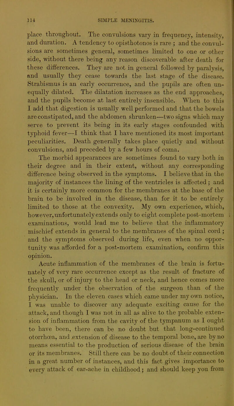 place throughout. The convulsions vary in frequency, intensity, and duration. A tendency to opisthotonos is rare ; and the convul- sions are sometimes general, sometimes limited to one or other side, without there being any reason discoverable after death for these differences. They are not in general followed by paralysis, and usually they cease towards the last stage of the disease. Strabismus is an early occun-euce, and the pupils are often un- equally dilated. The dilatation increases as the end approaches, and the pupils become at last entirely insensible. When to this I add that digestion is usually well performed and that the bowels are constipated, and the abdomen shrunken—two signs which may serve to prevent its being in its early stages confounded with typhoid fever—I think that I have mentioned its most important peculiarities. Death generally takes place quietly and without convulsions, and preceded by a few hours of coma. The morbid appearances are sometimes found to vary both in their degree and in their extent, without any corresponding difference being observed in the symptoms. I believe that in the majority of instances the lining of the ventricles is affected; and it is certainly more common for the membranes at the base of the brain to be involved in the disease, than for it to be entirely limited to those at the convexity. My own experience, which, however, unfortunately extends only to eight complete post-mortem examinations, would lead me to believe that the inflammatory mischief extends in general to the membranes of the spinal cord ; and the symptoms observed during life, even when no oppor- tunity was afforded for a post-mortem examination, confirm this opinion. Acute inflammation of the membranes of the brain is fortu- nately of very rare occurrence except as the result of fractm-e of the skull, or of injury to the head or neck, and hence comes more frequently under the observation of the surgeon than of the physician. In the eleven cases which came under my own notice, I was unable to discover any adequate exciting cause for the attack, and though I was not in all as alive to the probable exten- sion of inflammation from the cavity of the tympanum as I ought to have been, there can be no doubt but that loug-contiuued otorrhoea, and .extension of disease to the temporal bone, are by no means essential to the production of serious disease of the brain or its membranes. Still there can be no doubt of their connection in a great number of instances, and this fact gives importance to every attack of ear-ache in childhood; and should keep you from