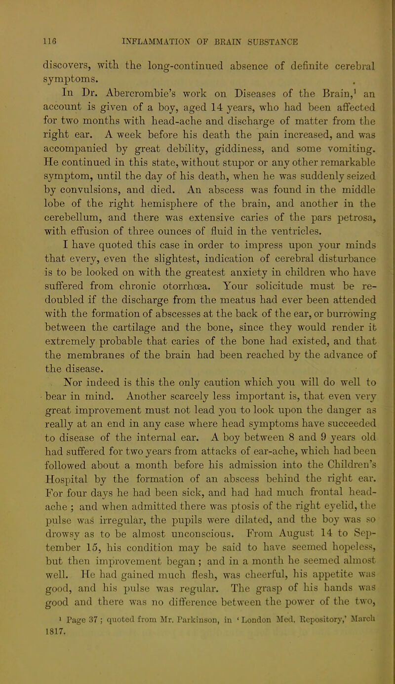 discovers, with the long-continued absence of definite cerebral symptoms. In Dr. Abercrombie’s work on Diseases of the Brain,' an account is given of a boy, aged 14 years, who had been affected for two months with head-ache and discharge of matter from the right ear. A week before his death the pain increased, and was accompanied by great debility, giddiness, and some vomiting. He continued in this state, without stupor or any other remarkable symptom, until the day of his death, when he was suddenly seized by convulsions, and died. An abscess was found in the middle lobe of the right hemisphere of the brain, and another in the cerebellum, and there was extensive caries of the pars petrosa, with effusion of three ounces of fluid in the ventricles. I have quoted this case in order to impress upon your minds that every, even the slightest, indication of cerebral disturbance is to be looked on with the greatest anxiety in children who have suffered from chronic otorrhoea. Your solicitude must be re- doubled if the discharge from the meatus had ever been attended with the formation of abscesses at the back of the ear, or burrowing between the cartilage and the bone, since they would render it extremely probable that caries of the bone had existed, and that the membranes of the brain had been reached by the advance of the disease. Nor indeed is this the only caution which you will do well to bear in mind. Another scarcely less important is, that even very great improvement must not lead you to look upon the danger as really at an end in any case where head symptoms have succeeded to disease of the internal ear. A boy between 8 and 9 years old had suffered for two years from attacks of ear-ache, which had been followed about a month before his admission into the Children’s Hospital by the formation of an abscess behind the right ear. For four days he had been sick, and had had much fi-ontal head- ache ; and when admitted there was ptosis of the right eyelid, the pulse was irregular, the pupils were dilated, and the boy was so drowsy as to be almost unconscious. From August 14 to Sep- tember 15, his condition may be said to have seemed hopeless, but then improvement began; and in a month he seemed almost well. He had gained much flesh, was cheerful, his appetite was good, and his pulse was regular. The grasp of his bands was good and there was no difference between the power of the two, ' Page 37 ; quoted from Mr. Parkinson, in ‘ London Med. Repository,’ March 1817.