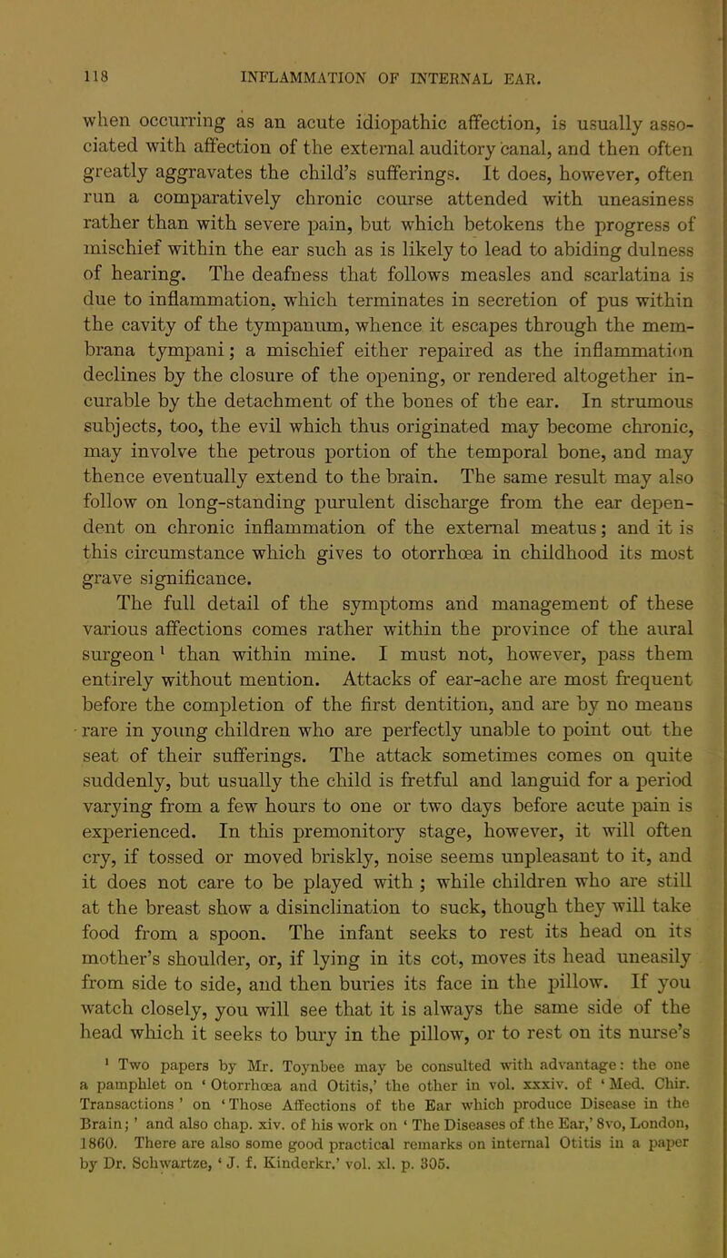 when occurring as an acute idiopathic affection, is usually asso- ciated with affection of the external auditory canal, and then often greatly aggravates the child’s sufferings. It does, however, often run a comparatively chronic course attended with uneasiness rather than with severe pain, but which betokens the progress of mischief within the ear such as is likely to lead to abiding dulness of hearing. The deafness that follows measles and scarlatina is due to inflammation, which terminates in secretion of pus within the cavity of the tympanum, whence it escapes through the mem- brana tympani; a mischief either repaired as the inflammation declines by the closure of the opening, or rendered altogether in- curable by the detachment of the bones of the ear. In strumous subjects, too, the evil which thus originated may become chronic, may involve the petrous portion of the temporal bone, and may thence eventually extend to the brain. The same result may also follow on long-standing purulent discharge from the ear depen- dent on chronic inflammation of the external meatus; and it is this circumstance which gives to otorrhoea in childhood its most grave significance. The full detail of the symptoms and management of these various affections comes rather within the province of the aural surgeon * than within mine. I must not, however, pass them entirely without mention. Attacks of ear-ache are most frequent before the completion of the first dentition, and are by no means rare in young children who are perfectly unable to point out the seat of their sufferings. The attack sometimes comes on quite suddenly, but usually the child is fretful and languid for a period varying from a few hours to one or two days before acute pain is experienced. In this premonitory stage, however, it will often cry, if tossed or moved briskly, noise seems unpleasant to it, and it does not care to be played with ; while children who are still at the breast show a disinclination to suck, though they will take food from a spoon. The infant seeks to rest its head on its mother’s shoulder, or, if lying in its cot, moves its head uneasily from side to side, and then buries its face in the j^illow. If you watch closely, you will see that it is always the same side of the head which it seeks to bury in the pillow, or to rest on its nurse’s ' Two papers by Mr. Toynbee may be consulted with advantage: the one a pamphlet on ‘ Otorrhoea and Otitis,’ the other in vol. xxxiv. of ‘ Med. Chir. Transactions ’ on ‘ Those Affections of the Ear which produce Disease in the Brain; ’ and also chap. xiv. of his work on ‘ The Diseases of the Ear,’ 8vo, London, 1860. There are also some good practical remarks on internal Otitis in a paper by Dr. Schwartze, ‘ J. f. Kinderkr.’ vol. xl. p. 306.